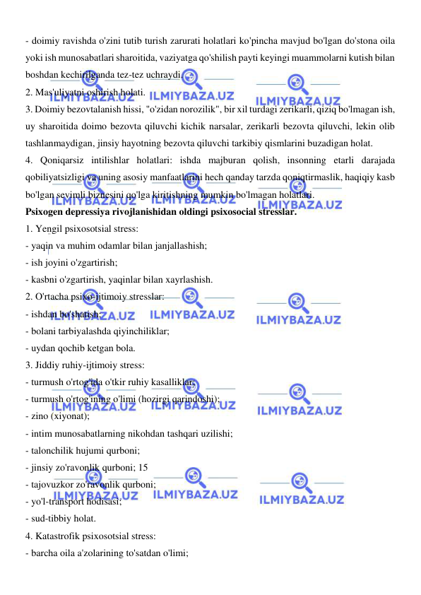  
 
- doimiy ravishda o'zini tutib turish zarurati holatlari ko'pincha mavjud bo'lgan do'stona oila 
yoki ish munosabatlari sharoitida, vaziyatga qo'shilish payti keyingi muammolarni kutish bilan 
boshdan kechirilganda tez-tez uchraydi. 
2. Mas'uliyatni oshirish holati. 
3. Doimiy bezovtalanish hissi, "o'zidan norozilik", bir xil turdagi zerikarli, qiziq bo'lmagan ish, 
uy sharoitida doimo bezovta qiluvchi kichik narsalar, zerikarli bezovta qiluvchi, lekin olib 
tashlanmaydigan, jinsiy hayotning bezovta qiluvchi tarkibiy qismlarini buzadigan holat. 
4. Qoniqarsiz intilishlar holatlari: ishda majburan qolish, insonning etarli darajada 
qobiliyatsizligi va uning asosiy manfaatlarini hech qanday tarzda qoniqtirmaslik, haqiqiy kasb 
bo'lgan sevimli biznesini qo'lga kiritishning mumkin bo'lmagan holatlari. 
Psixogen depressiya rivojlanishidan oldingi psixosocial stresslar. 
1. Yengil psixosotsial stress: 
- yaqin va muhim odamlar bilan janjallashish; 
- ish joyini o'zgartirish; 
- kasbni o'zgartirish, yaqinlar bilan xayrlashish. 
2. O'rtacha psixo-ijtimoiy stresslar: 
- ishdan bo'shatish; 
- bolani tarbiyalashda qiyinchiliklar; 
- uydan qochib ketgan bola. 
3. Jiddiy ruhiy-ijtimoiy stress: 
- turmush o'rtog'ida o'tkir ruhiy kasalliklar; 
- turmush o'rtog'ining o'limi (hozirgi qarindoshi); 
- zino (xiyonat); 
- intim munosabatlarning nikohdan tashqari uzilishi; 
- talonchilik hujumi qurboni; 
- jinsiy zo'ravonlik qurboni; 15 
- tajovuzkor zo'ravonlik qurboni; 
- yo'l-transport hodisasi; 
- sud-tibbiy holat. 
4. Katastrofik psixosotsial stress: 
- barcha oila a'zolarining to'satdan o'limi; 
