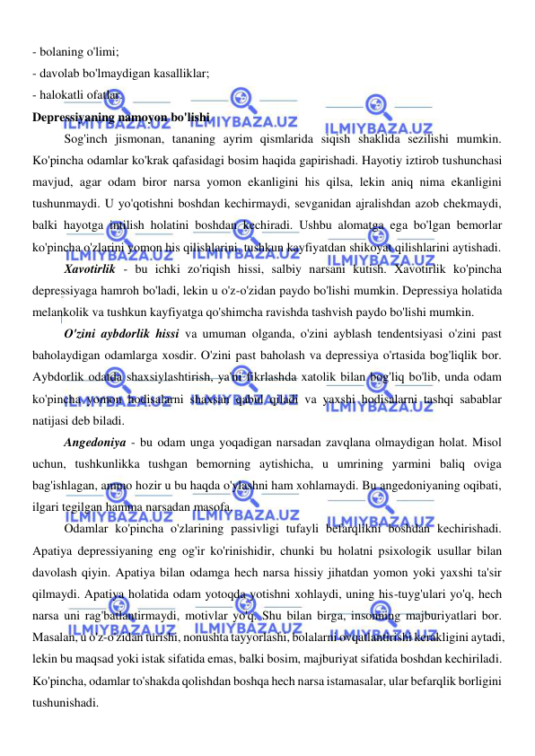  
 
- bolaning o'limi; 
- davolab bo'lmaydigan kasalliklar; 
- halokatli ofatlar. 
Depressiyaning namoyon bo'lishi 
Sog'inch jismonan, tananing ayrim qismlarida siqish shaklida sezilishi mumkin. 
Ko'pincha odamlar ko'krak qafasidagi bosim haqida gapirishadi. Hayotiy iztirob tushunchasi 
mavjud, agar odam biror narsa yomon ekanligini his qilsa, lekin aniq nima ekanligini 
tushunmaydi. U yo'qotishni boshdan kechirmaydi, sevganidan ajralishdan azob chekmaydi, 
balki hayotga intilish holatini boshdan kechiradi. Ushbu alomatga ega bo'lgan bemorlar 
ko'pincha o'zlarini yomon his qilishlarini, tushkun kayfiyatdan shikoyat qilishlarini aytishadi. 
Xavotirlik - bu ichki zo'riqish hissi, salbiy narsani kutish. Xavotirlik ko'pincha 
depressiyaga hamroh bo'ladi, lekin u o'z-o'zidan paydo bo'lishi mumkin. Depressiya holatida 
melankolik va tushkun kayfiyatga qo'shimcha ravishda tashvish paydo bo'lishi mumkin. 
O'zini aybdorlik hissi va umuman olganda, o'zini ayblash tendentsiyasi o'zini past 
baholaydigan odamlarga xosdir. O'zini past baholash va depressiya o'rtasida bog'liqlik bor. 
Aybdorlik odatda shaxsiylashtirish, ya'ni fikrlashda xatolik bilan bog'liq bo'lib, unda odam 
ko'pincha yomon hodisalarni shaxsan qabul qiladi va yaxshi hodisalarni tashqi sabablar 
natijasi deb biladi. 
Angedoniya - bu odam unga yoqadigan narsadan zavqlana olmaydigan holat. Misol 
uchun, tushkunlikka tushgan bemorning aytishicha, u umrining yarmini baliq oviga 
bag'ishlagan, ammo hozir u bu haqda o'ylashni ham xohlamaydi. Bu angedoniyaning oqibati, 
ilgari tegilgan hamma narsadan masofa. 
Odamlar ko'pincha o'zlarining passivligi tufayli befarqlikni boshdan kechirishadi. 
Apatiya depressiyaning eng og'ir ko'rinishidir, chunki bu holatni psixologik usullar bilan 
davolash qiyin. Apatiya bilan odamga hech narsa hissiy jihatdan yomon yoki yaxshi ta'sir 
qilmaydi. Apatiya holatida odam yotoqda yotishni xohlaydi, uning his-tuyg'ulari yo'q, hech 
narsa uni rag'batlantirmaydi, motivlar yo'q. Shu bilan birga, insonning majburiyatlari bor. 
Masalan, u o'z-o'zidan turishi, nonushta tayyorlashi, bolalarni ovqatlantirishi kerakligini aytadi, 
lekin bu maqsad yoki istak sifatida emas, balki bosim, majburiyat sifatida boshdan kechiriladi. 
Ko'pincha, odamlar to'shakda qolishdan boshqa hech narsa istamasalar, ular befarqlik borligini 
tushunishadi. 
