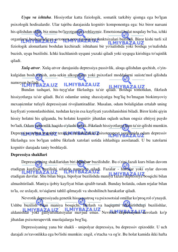  
 
Uyqu va ishtaha. Hissiyotlar katta fiziologik, somatik tarkibiy qismga ega bo'lgan 
psixologik hodisalardir. Ular tajriba darajasida kognitiv komponentga ega: biz biror narsani 
his qilishdan oldin, biz nima bo'layotganini izohlaymiz. Emotsional holat noqulay bo'lsa, ichki 
organlarni boshqaradigan avtonom nerv tizimining funktsiyalari buziladi. Biror kishi turli xil 
fiziologik alomatlarni boshdan kechiradi: ishtahani bir yo'nalishda yoki boshqa yo'nalishda 
buzish, uyqu buzilishi. Ichki kuchlanish uyquni yuzaki qiladi yoki uyquga kirishiga to'sqinlik 
qiladi. 
Xulq-atvor. Xulq-atvor darajasida depressiya passivlik, aloqa qilishdan qochish, o'yin-
kulgidan bosh tortish, asta-sekin alkogolizm yoki psixofaol moddalarni suiiste'mol qilishda 
namoyon bo'ladi. 
Bundan tashqari, his-tuyg'ular fikrlashga ta'sir qiladi. Boshqa tomondan, fikrlash 
hissiyotlarga ta'sir qiladi. Ba'zi odamlar uning shaxsiyatiga bog'liq bo'lmagan biokimyoviy 
mexanizmlar tufayli depressiyani rivojlantiradilar. Masalan, odam bolaligidan ertalab uning 
kayfiyati yomonlashishini, tushdan keyin esa kayfiyati yaxshilanishini biladi. Biror kishi qiyin 
hissiy holatni his qilganda, bu holatni kognitiv jihatdan oqlash uchun ongsiz ehtiyoj paydo 
bo'ladi. Odam yomonlik haqida o'ylashi kerak. Fikrlash hissiyotlarga ham ta'sir qilishi mumkin. 
Depressiya uchun kognitiv terapiya mexanizmlari psixoterapevt yordamida odam depressiv 
fikrlashga xos bo'lgan ushbu fikrlash xatolari ustida ishlashiga asoslanadi. U bu xatolarni 
kognitiv darajada taniy boshlaydi. 
Depressiya shakllari 
Depressiyaning shakllaridan biri bipolyar buzilishdir. Bu o'zini fazali kurs bilan davom 
etadigan kayfiyat buzilishi sifatida namoyon qiladi. Fazalar - haftalar yoki oylar davom 
etadigan davrlar. Shu bilan birga, bipolyar buzilishda maniya fazasi depressiya bosqichi bilan 
almashtiriladi. Maniya ijobiy kayfiyat bilan ajralib turadi. Bunday holatda, odam rejalar bilan 
to'la, oz uxlaydi, to'siqlarni tahlil qilmaydi va shoshilinch harakatlar qiladi. 
Nevrotik depressiyada genetik hissa pastroq va psixosotsial omillar ko'proq rol o'ynaydi. 
Ushbu buzilish bilan maniya bosqichi, fikrlash va haqiqatni tekshirishdagi buzilishlar, 
aldanishlar yoki gallyutsinatsiyalar mavjud emas. Nevrotik depressiyani davolash ko'p 
jihatdan psixoterapevtik muolajalarga bog'liq. 
Depressiyaning yana bir shakli - unipolyar depressiya, bu depressiv epizoddir. U uch 
darajali zo'ravonlikka ega bo'lishi mumkin: engil, o'rtacha va og'ir. Bu holat kamida ikki hafta 
