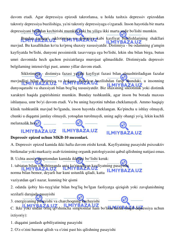  
 
davom etadi. Agar depressiya epizodi takrorlansa, u holda tashxis depressiv epizoddan 
takroriy depressiya buzilishiga, ya'ni takroriy depressiyaga o'zgaradi. Inson hayotida bir marta 
depressiyani boshdan kechirishi mumkin yoki bu yiliga ikki marta sodir bo'lishi mumkin. 
Bundan tashqari, siklotimiya va distimiya kabi kayfiyat buzilishlarining shakllari 
mavjud. Bu kasallikdan ko'ra ko'proq shaxsiy xususiyatdir. Distimiya - bu odamning g'amgin 
kayfiyatda bo'lishi, dunyoni pessimistik tasavvurga ega bo'lishi, lekin shu bilan birga, butun 
umri davomida hech qachon psixiatrlarga murojaat qilmaslikdir. Distimiyada depressiv 
belgilarning intensivligi past, ammo yillar davom etadi. 
Siklotimiya - distimiya fazasi yaxshi kayfiyat fazasi bilan almashtiriladigan fazalar 
mavjudligi bilan distimiya va hokazo. Bipolyar buzilishdan farqi shundaki, u insonning 
dunyoqarashi va shaxsiyati bilan bog'liq xususiyatdir. Biz shaxsning siklotimik yoki distimik 
xarakteri haqida gapirishimiz mumkin. Bunday tushkunlik, agar inson bu borada maxsus 
ishlamasa, umr bo'yi davom etadi. Va bu uning hayotini tubdan cheklamaydi. Ammo haqiqiy 
klinik tushkunlik mavjud bo'lganda, inson hayotda cheklangan. Ko'pincha u ishlay olmaydi, 
chunki u diqqatni jamlay olmaydi, yotoqdan turolmaydi, uning aqliy ohangi yo'q, lekin kuchli 
melanxolik bor. 
 
Depressiv epizod uchun MKB-10 mezonlari. 
A. Depressiv epizod kamida ikki hafta davom etishi kerak. Kayfiyatning pasayishi psixoaktiv 
birikmalar yoki markaziy asab tizimining organik patologiyasini qabul qilishning natijasi emas. 
B. Uchta asosiy simptomdan kamida ikkitasi boʻlishi kerak: 
1. tabiatan bilan solishtirganda aniq ko'rinadigan kayfiyatning pasayishi 
norma bilan bemor, deyarli har kuni ustunlik qiladi, katta 
vaziyatdan qat'i nazar, kunning bir qismi 
2. odatda ijobiy his-tuyg'ular bilan bog'liq bo'lgan faoliyatga qiziqish yoki zavqlanishning 
sezilarli darajada pasayishi 
3. energiyaning pasayishi va charchoqning kuchayishi 
C. Ikki yoki undan ortiq qo'shimcha simptomlar ham bo'lishi kerak (engil depressiya uchun 
ixtiyoriy): 
1. diqqatni jamlash qobiliyatining pasayishi 
2. O'z-o'zini hurmat qilish va o'zini past his qilishning pasayishi 
