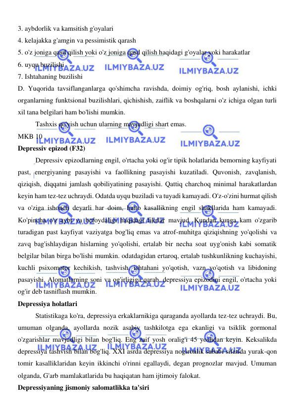  
 
3. aybdorlik va kamsitish g'oyalari 
4. kelajakka g'amgin va pessimistik qarash 
5. o'z joniga qasd qilish yoki o'z joniga qasd qilish haqidagi g'oyalar yoki harakatlar 
6. uyqu buzilishi 
7. Ishtahaning buzilishi 
D. Yuqorida tavsiflanganlarga qo'shimcha ravishda, doimiy og'riq, bosh aylanishi, ichki 
organlarning funktsional buzilishlari, qichishish, zaiflik va boshqalarni o'z ichiga olgan turli 
xil tana belgilari ham bo'lishi mumkin. 
Tashxis qo'yish uchun ularning mavjudligi shart emas. 
MKB 10 
Depressiv epizod (F32) 
Depressiv epizodlarning engil, o'rtacha yoki og'ir tipik holatlarida bemorning kayfiyati 
past, energiyaning pasayishi va faollikning pasayishi kuzatiladi. Quvonish, zavqlanish, 
qiziqish, diqqatni jamlash qobiliyatining pasayishi. Qattiq charchoq minimal harakatlardan 
keyin ham tez-tez uchraydi. Odatda uyqu buziladi va tuyadi kamayadi. O'z-o'zini hurmat qilish 
va o'ziga ishonch deyarli har doim, hatto kasallikning engil shakllarida ham kamayadi. 
Ko'pincha o'z aybi va befoydaligi haqidagi fikrlar mavjud. Kundan kunga kam o'zgarib 
turadigan past kayfiyat vaziyatga bog'liq emas va atrof-muhitga qiziqishning yo'qolishi va 
zavq bag'ishlaydigan hislarning yo'qolishi, ertalab bir necha soat uyg'onish kabi somatik 
belgilar bilan birga bo'lishi mumkin. odatdagidan ertaroq, ertalab tushkunlikning kuchayishi, 
kuchli psixomotor kechikish, tashvish, ishtahani yo'qotish, vazn yo'qotish va libidoning 
pasayishi. Alomatlarning soni va og'irligiga qarab, depressiya epizodini engil, o'rtacha yoki 
og'ir deb tasniflash mumkin. 
Depressiya holatlari 
Statistikaga ko'ra, depressiya erkaklarnikiga qaraganda ayollarda tez-tez uchraydi. Bu, 
umuman olganda, ayollarda nozik asabiy tashkilotga ega ekanligi va tsiklik gormonal 
o'zgarishlar mavjudligi bilan bog'liq. Eng zaif yosh oralig'i 45 yoshdan keyin. Keksalikda 
depressiya tashvish bilan bog'liq. XXI asrda depressiya nogironlik sababi sifatida yurak-qon 
tomir kasalliklaridan keyin ikkinchi o'rinni egallaydi, degan prognozlar mavjud. Umuman 
olganda, G'arb mamlakatlarida bu haqiqatan ham ijtimoiy falokat. 
Depressiyaning jismoniy salomatlikka ta'siri 
