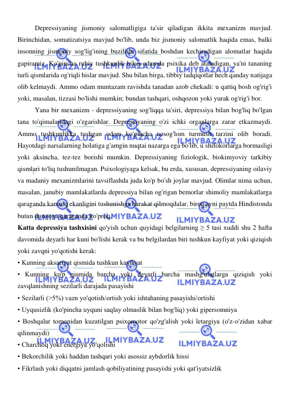  
 
Depressiyaning jismoniy salomatligiga ta'sir qiladigan ikkita mexanizm mavjud. 
Birinchidan, somatizatsiya mavjud bo'lib, unda biz jismoniy salomatlik haqida emas, balki 
insonning jismoniy sog'lig'ining buzilishi sifatida boshdan kechiradigan alomatlar haqida 
gapiramiz. Ko'pincha ruhiy tushkunlik bilan odamda psixika deb ataladigan, ya'ni tananing 
turli qismlarida og'riqli hislar mavjud. Shu bilan birga, tibbiy tadqiqotlar hech qanday natijaga 
olib kelmaydi. Ammo odam muntazam ravishda tanadan azob chekadi: u qattiq bosh og'rig'i 
yoki, masalan, tizzasi bo'lishi mumkin; bundan tashqari, oshqozon yoki yurak og'rig'i bor. 
Yana bir mexanizm - depressiyaning sog'liqqa ta'siri, depressiya bilan bog'liq bo'lgan 
tana to'qimalaridagi o'zgarishlar. Depressiyaning o'zi ichki organlarga zarar etkazmaydi. 
Ammo tushkunlikka tushgan odam ko'pincha nosog'lom turmush tarzini olib boradi. 
Hayotdagi narsalarning holatiga g'amgin nuqtai nazarga ega bo'lib, u shifokorlarga bormasligi 
yoki aksincha, tez-tez borishi mumkin. Depressiyaning fiziologik, biokimyoviy tarkibiy 
qismlari to'liq tushunilmagan. Psixologiyaga kelsak, bu erda, xususan, depressiyaning oilaviy 
va madaniy mexanizmlarini tavsiflashda juda ko'p bo'sh joylar mavjud. Olimlar nima uchun, 
masalan, janubiy mamlakatlarda depressiya bilan og'rigan bemorlar shimoliy mamlakatlarga 
qaraganda kamroq ekanligini tushunishga harakat qilmoqdalar, biroq ayni paytda Hindistonda 
butun dunyoga qaraganda ko'proq. 
Katta depressiya tashxisini qo'yish uchun quyidagi belgilarning ≥ 5 tasi xuddi shu 2 hafta 
davomida deyarli har kuni bo'lishi kerak va bu belgilardan biri tushkun kayfiyat yoki qiziqish 
yoki zavqni yo'qotishi kerak: 
• Kunning aksariyat qismida tushkun kayfiyat 
• Kunning ko'p qismida barcha yoki deyarli barcha mashg'ulotlarga qiziqish yoki 
zavqlanishning sezilarli darajada pasayishi 
• Sezilarli (>5%) vazn yo'qotish/ortish yoki ishtahaning pasayishi/ortishi 
• Uyqusizlik (ko'pincha uyquni saqlay olmaslik bilan bog'liq) yoki gipersomniya 
• Boshqalar tomonidan kuzatilgan psixomotor qo'zg'alish yoki letargiya (o'z-o'zidan xabar 
qilinmaydi) 
• Charchoq yoki energiya yo'qolishi 
• Bekorchilik yoki haddan tashqari yoki asossiz aybdorlik hissi 
• Fikrlash yoki diqqatni jamlash qobiliyatining pasayishi yoki qat'iyatsizlik 
