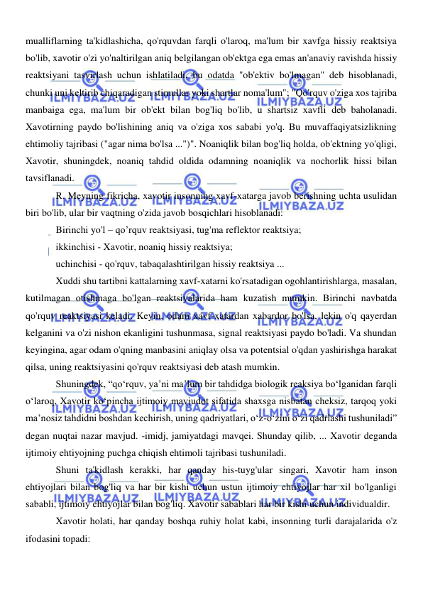  
 
mualliflarning ta'kidlashicha, qo'rquvdan farqli o'laroq, ma'lum bir xavfga hissiy reaktsiya 
bo'lib, xavotir o'zi yo'naltirilgan aniq belgilangan ob'ektga ega emas an'anaviy ravishda hissiy 
reaktsiyani tasvirlash uchun ishlatiladi, bu odatda "ob'ektiv bo'lmagan" deb hisoblanadi, 
chunki uni keltirib chiqaradigan stimullar yoki shartlar noma'lum"; "Qo'rquv o'ziga xos tajriba 
manbaiga ega, ma'lum bir ob'ekt bilan bog'liq bo'lib, u shartsiz xavfli deb baholanadi. 
Xavotirning paydo bo'lishining aniq va o'ziga xos sababi yo'q. Bu muvaffaqiyatsizlikning 
ehtimoliy tajribasi ("agar nima bo'lsa ...")". Noaniqlik bilan bog'liq holda, ob'ektning yo'qligi, 
Xavotir, shuningdek, noaniq tahdid oldida odamning noaniqlik va nochorlik hissi bilan 
tavsiflanadi. 
R. Meyning fikricha, xavotir insonning xavf-xatarga javob berishning uchta usulidan 
biri bo'lib, ular bir vaqtning o'zida javob bosqichlari hisoblanadi: 
Birinchi yo'l – qo’rquv reaktsiyasi, tug'ma reflektor reaktsiya; 
ikkinchisi - Xavotir, noaniq hissiy reaktsiya; 
uchinchisi - qo'rquv, tabaqalashtirilgan hissiy reaktsiya ... 
Xuddi shu tartibni kattalarning xavf-xatarni ko'rsatadigan ogohlantirishlarga, masalan, 
kutilmagan otishmaga bo'lgan reaktsiyalarida ham kuzatish mumkin. Birinchi navbatda 
qo'rquv reaktsiyasi keladi. Keyin, odam xavf-xatardan xabardor bo'lsa, lekin o'q qayerdan 
kelganini va o'zi nishon ekanligini tushunmasa, signal reaktsiyasi paydo bo'ladi. Va shundan 
keyingina, agar odam o'qning manbasini aniqlay olsa va potentsial o'qdan yashirishga harakat 
qilsa, uning reaktsiyasini qo'rquv reaktsiyasi deb atash mumkin. 
Shuningdek, “qo‘rquv, ya’ni ma’lum bir tahdidga biologik reaksiya bo‘lganidan farqli 
o‘laroq, Xavotir ko‘pincha ijtimoiy mavjudot sifatida shaxsga nisbatan cheksiz, tarqoq yoki 
ma’nosiz tahdidni boshdan kechirish, uning qadriyatlari, o‘z-o‘zini o‘zi qadrlashi tushuniladi” 
degan nuqtai nazar mavjud. -imidj, jamiyatdagi mavqei. Shunday qilib, ... Xavotir deganda 
ijtimoiy ehtiyojning puchga chiqish ehtimoli tajribasi tushuniladi. 
Shuni ta'kidlash kerakki, har qanday his-tuyg'ular singari, Xavotir ham inson 
ehtiyojlari bilan bog'liq va har bir kishi uchun ustun ijtimoiy ehtiyojlar har xil bo'lganligi 
sababli, ijtimoiy ehtiyojlar bilan bog'liq. Xavotir sabablari har bir kishi uchun individualdir. 
Xavotir holati, har qanday boshqa ruhiy holat kabi, insonning turli darajalarida o'z 
ifodasini topadi: 
