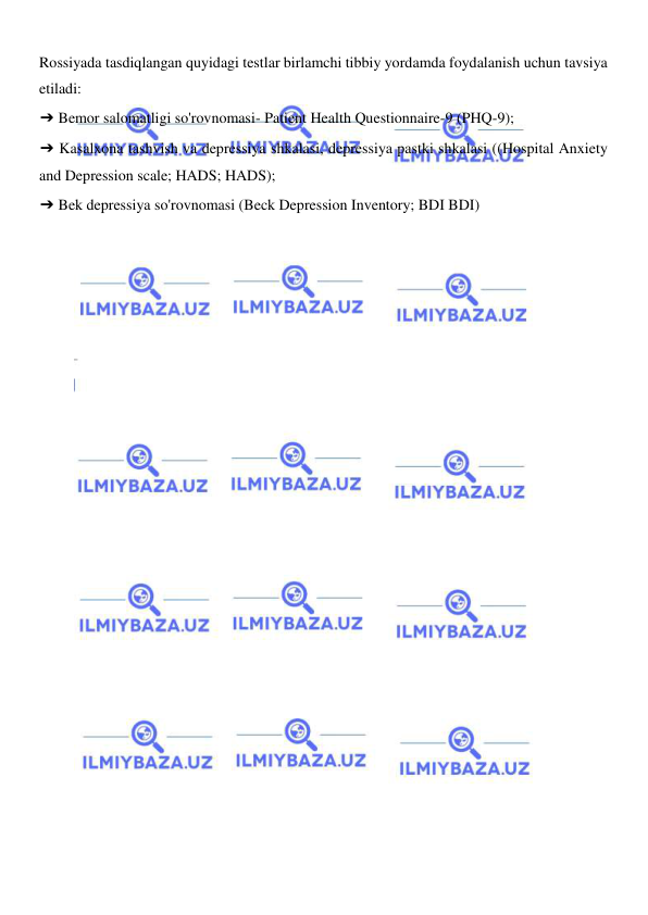  
 
Rossiyada tasdiqlangan quyidagi testlar birlamchi tibbiy yordamda foydalanish uchun tavsiya 
etiladi: 
➔ Bemor salomatligi so'rovnomasi- Patient Health Questionnaire-9 (PHQ-9); 
➔ Kasalxona tashvish va depressiya shkalasi, depressiya pastki shkalasi ((Hospital Anxiety 
and Depression scale; HADS; HADS); 
➔ Bek depressiya so'rovnomasi (Beck Depression Inventory; BDI BDI) 
 
 
