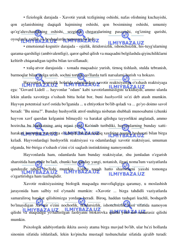  
 
• fiziologik darajada - Xavotir yurak tezligining oshishi, nafas olishning kuchayishi, 
qon aylanishining daqiqali hajmining oshishi, qon bosimining oshishi, umumiy 
qo'zg'aluvchanlikning oshishi, sezgirlik chegaralarining pasayishi, og'izning qurishi, 
oyoqlarda zaiflik va boshqalarda namoyon bo'ladi; 
• emotsional-kognitiv darajada – ojizlik, iktidorsizlik, ishonchsizlik, his-tuyg'ularning 
qarama-qarshiligi (ambivalentligi), qaror qabul qilish va maqsadni belgilashda qiyinchiliklarni 
keltirib chiqaradigan tajriba bilan tavsiflanadi; 
• xulq-atvor darajasida - xonada maqsadsiz yurish, tirnoq tishlash, stulda tebranish, 
barmoqlar bilan stolga urish, sochni tortish, qo'llarda turli narsalarni burish va hokazo. 
Hayvonlar noaniqlik holatida odamlardagi xavotir reaktsiyasiga o'xshash reaktsiyaga 
ega: "Govard Lidell ... hayvonlar "odam" kabi xavotirlanmasligini ta'kidlaydi, ammo ularda 
lekin ularda xavotirga o'xshash bitta holat bor, buni hushyorlik so'zi deb atash mumkin. 
Hayvon potentsial xavf ostida bo'lganida ... u ehtiyotkor bo'lib qoladi va ... go'yo doimo savol 
beradi: "Bu nima?". Bunday hushyorlik atrof-muhitga nisbatan shubhali munosabatni (chunki 
hayvon xavf qaerdan kelganini bilmaydi) va harakat qilishga tayyorlikni anglatadi, ammo 
hozircha bu harakatning aniq rejasi yo'q. Ko'rinib turibdiki, hayvonlarning bunday xatti-
harakati insonning xavotiriga o'xshaydi, bu esa noaniq xavfning noaniq bashorati bilan birga 
keladi. Hayvonlardagi hushyorlik reaktsiyasi va odamlardagi xavotir reaktsiyasi, umuman 
olganda, bir-biriga o'xshash o'zini o'zi saqlash instinktining namoyonidir. 
Hayvonlarda ham, odamlarda ham bunday reaktsiyalar, shu jumladan o'zgarish 
sharoitida ham sodir bo'ladi, chunki har qanday yangi, notanish, ilgari noma'lum vaziyatlarda 
qandaydir tahdid bo'lishi mumkin. Ushbu naqsh hatto sharoitlarni yaxshi tomonga 
o'zgartirishga ham taalluqlidir. 
Xavotir reaktsiyasining biologik maqsadga muvofiqligiga qaramay, u moslashish 
jarayonida ham salbiy rol o'ynashi mumkin: «Xavotir ... bizga tahdidli vaziyatlarda 
samaraliroq harakat qilishimizga yordam beradi. Biroq, haddan tashqari kuchli, boshqarib 
bo'lmaydigan Xavotir o'zini nochorlik, iktidarsizlik, ishonchsizlik hissi sifatida namoyon 
qilishi va maqsadga yo'naltirilgan faoliyatni blokirovka qilishi yoki uni samarasiz qilishi 
mumkin. 
Psixologik adabiyotlarda ikkita asosiy atama birga mavjud bo'lib, ular ba'zi hollarda 
sinonim sifatida ishlatiladi, lekin ko'pincha mustaqil tushunchalar sifatida ajralib turadi: 
