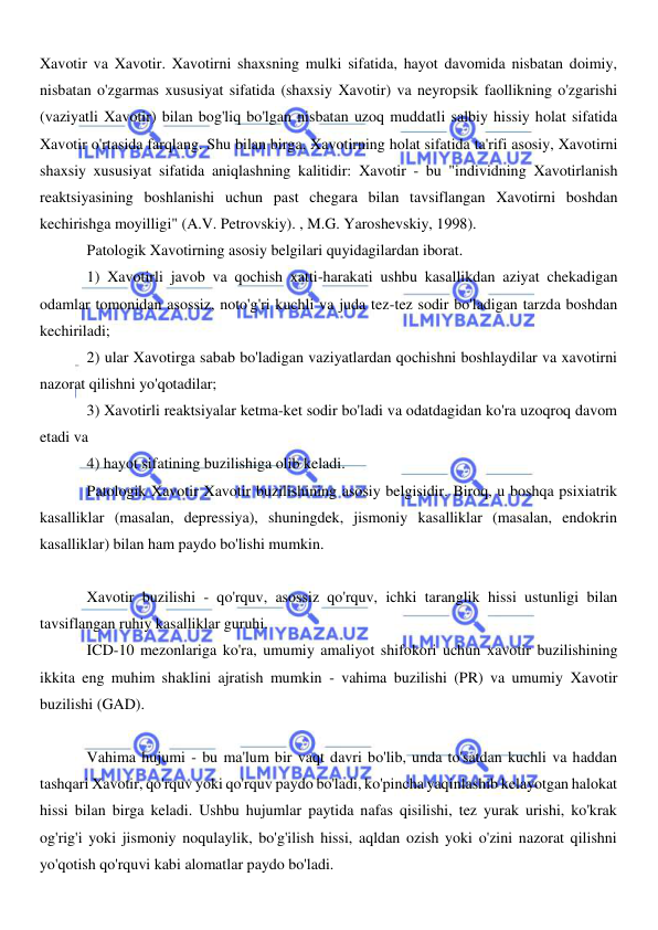  
 
Xavotir va Xavotir. Xavotirni shaxsning mulki sifatida, hayot davomida nisbatan doimiy, 
nisbatan o'zgarmas xususiyat sifatida (shaxsiy Xavotir) va neyropsik faollikning o'zgarishi 
(vaziyatli Xavotir) bilan bog'liq bo'lgan nisbatan uzoq muddatli salbiy hissiy holat sifatida 
Xavotir o'rtasida farqlang. Shu bilan birga, Xavotirning holat sifatida ta'rifi asosiy, Xavotirni 
shaxsiy xususiyat sifatida aniqlashning kalitidir: Xavotir - bu "individning Xavotirlanish 
reaktsiyasining boshlanishi uchun past chegara bilan tavsiflangan Xavotirni boshdan 
kechirishga moyilligi" (A.V. Petrovskiy). , M.G. Yaroshevskiy, 1998). 
Patologik Xavotirning asosiy belgilari quyidagilardan iborat. 
1) Xavotirli javob va qochish xatti-harakati ushbu kasallikdan aziyat chekadigan 
odamlar tomonidan asossiz, noto'g'ri kuchli va juda tez-tez sodir bo'ladigan tarzda boshdan 
kechiriladi; 
2) ular Xavotirga sabab bo'ladigan vaziyatlardan qochishni boshlaydilar va xavotirni 
nazorat qilishni yo'qotadilar; 
3) Xavotirli reaktsiyalar ketma-ket sodir bo'ladi va odatdagidan ko'ra uzoqroq davom 
etadi va 
4) hayot sifatining buzilishiga olib keladi. 
Patologik Xavotir Xavotir buzilishining asosiy belgisidir. Biroq, u boshqa psixiatrik 
kasalliklar (masalan, depressiya), shuningdek, jismoniy kasalliklar (masalan, endokrin 
kasalliklar) bilan ham paydo bo'lishi mumkin. 
 
Xavotir buzilishi - qo'rquv, asossiz qo'rquv, ichki taranglik hissi ustunligi bilan 
tavsiflangan ruhiy kasalliklar guruhi. 
ICD-10 mezonlariga ko'ra, umumiy amaliyot shifokori uchun xavotir buzilishining 
ikkita eng muhim shaklini ajratish mumkin - vahima buzilishi (PR) va umumiy Xavotir 
buzilishi (GAD). 
 
Vahima hujumi - bu ma'lum bir vaqt davri bo'lib, unda to'satdan kuchli va haddan 
tashqari Xavotir, qo'rquv yoki qo'rquv paydo bo'ladi, ko'pincha yaqinlashib kelayotgan halokat 
hissi bilan birga keladi. Ushbu hujumlar paytida nafas qisilishi, tez yurak urishi, ko'krak 
og'rig'i yoki jismoniy noqulaylik, bo'g'ilish hissi, aqldan ozish yoki o'zini nazorat qilishni 
yo'qotish qo'rquvi kabi alomatlar paydo bo'ladi. 
