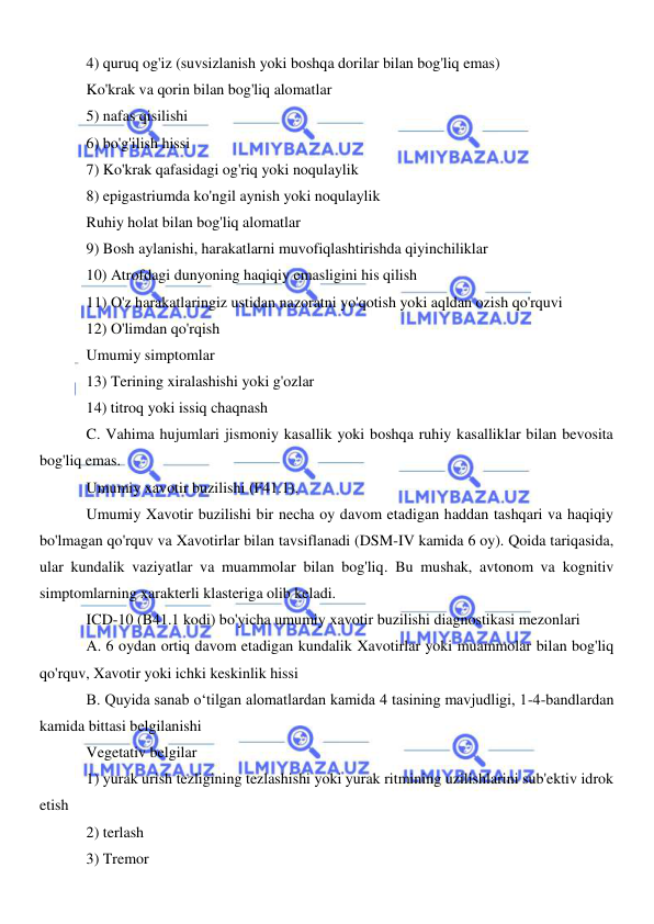  
 
4) quruq og'iz (suvsizlanish yoki boshqa dorilar bilan bog'liq emas) 
Ko'krak va qorin bilan bog'liq alomatlar 
5) nafas qisilishi 
6) bo'g'ilish hissi 
7) Ko'krak qafasidagi og'riq yoki noqulaylik 
8) epigastriumda ko'ngil aynish yoki noqulaylik 
Ruhiy holat bilan bog'liq alomatlar 
9) Bosh aylanishi, harakatlarni muvofiqlashtirishda qiyinchiliklar 
10) Atrofdagi dunyoning haqiqiy emasligini his qilish 
11) O'z harakatlaringiz ustidan nazoratni yo'qotish yoki aqldan ozish qo'rquvi 
12) O'limdan qo'rqish 
Umumiy simptomlar 
13) Terining xiralashishi yoki g'ozlar 
14) titroq yoki issiq chaqnash 
C. Vahima hujumlari jismoniy kasallik yoki boshqa ruhiy kasalliklar bilan bevosita 
bog'liq emas. 
Umumiy xavotir buzilishi (F41.1). 
Umumiy Xavotir buzilishi bir necha oy davom etadigan haddan tashqari va haqiqiy 
bo'lmagan qo'rquv va Xavotirlar bilan tavsiflanadi (DSM-IV kamida 6 oy). Qoida tariqasida, 
ular kundalik vaziyatlar va muammolar bilan bog'liq. Bu mushak, avtonom va kognitiv 
simptomlarning xarakterli klasteriga olib keladi. 
ICD-10 (B41.1 kodi) bo'yicha umumiy xavotir buzilishi diagnostikasi mezonlari 
A. 6 oydan ortiq davom etadigan kundalik Xavotirlar yoki muammolar bilan bog'liq 
qo'rquv, Xavotir yoki ichki keskinlik hissi 
B. Quyida sanab o‘tilgan alomatlardan kamida 4 tasining mavjudligi, 1-4-bandlardan 
kamida bittasi belgilanishi 
Vegetativ belgilar 
1) yurak urish tezligining tezlashishi yoki yurak ritmining uzilishlarini sub'ektiv idrok 
etish 
2) terlash 
3) Tremor 
