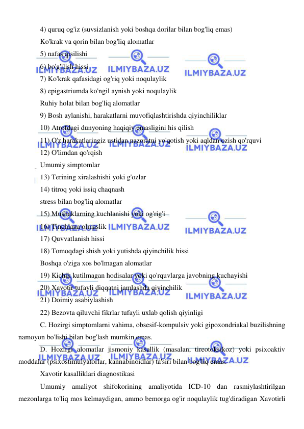  
 
4) quruq og'iz (suvsizlanish yoki boshqa dorilar bilan bog'liq emas) 
Ko'krak va qorin bilan bog'liq alomatlar 
5) nafas qisilishi 
6) bo'g'ilish hissi 
7) Ko'krak qafasidagi og'riq yoki noqulaylik 
8) epigastriumda ko'ngil aynish yoki noqulaylik 
Ruhiy holat bilan bog'liq alomatlar 
9) Bosh aylanishi, harakatlarni muvofiqlashtirishda qiyinchiliklar 
10) Atrofdagi dunyoning haqiqiy emasligini his qilish 
11) O'z harakatlaringiz ustidan nazoratni yo'qotish yoki aqldan ozish qo'rquvi 
12) O'limdan qo'rqish 
Umumiy simptomlar 
13) Terining xiralashishi yoki g'ozlar 
14) titroq yoki issiq chaqnash 
stress bilan bog'liq alomatlar 
15) Mushaklarning kuchlanishi yoki og'rig'i 
16) Tinchlana olmaslik 
17) Quvvatlanish hissi 
18) Tomoqdagi shish yoki yutishda qiyinchilik hissi 
Boshqa o'ziga xos bo'lmagan alomatlar 
19) Kichik kutilmagan hodisalar yoki qo'rquvlarga javobning kuchayishi 
20) Xavotir tufayli diqqatni jamlashda qiyinchilik 
21) Doimiy asabiylashish 
22) Bezovta qiluvchi fikrlar tufayli uxlab qolish qiyinligi 
C. Hozirgi simptomlarni vahima, obsesif-kompulsiv yoki gipoxondriakal buzilishning 
namoyon bo'lishi bilan bog'lash mumkin emas. 
D. Hozirgi alomatlar jismoniy kasallik (masalan, tireotoksikoz) yoki psixoaktiv 
moddalar (psixostimulyatorlar, kannabinoidlar) ta'siri bilan bog'liq emas. 
Xavotir kasalliklari diagnostikasi 
Umumiy amaliyot shifokorining amaliyotida ICD-10 dan rasmiylashtirilgan 
mezonlarga to'liq mos kelmaydigan, ammo bemorga og'ir noqulaylik tug'diradigan Xavotirli 
