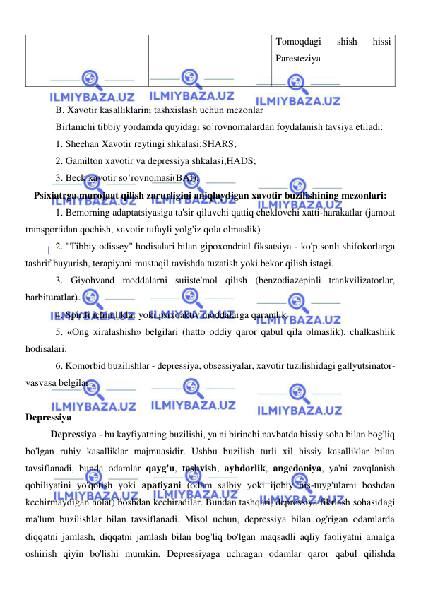  
 
Tomoqdagi 
shish 
hissi 
Paresteziya 
 
 
B. Xavotir kasalliklarini tashxislash uchun mezonlar 
Birlamchi tibbiy yordamda quyidagi so’rovnomalardan foydalanish tavsiya etiladi: 
1. Sheehan Xavotir reytingi shkalasi;SHARS; 
2. Gamilton xavotir va depressiya shkalasi;HADS; 
3. Beck xavotir so’rovnomasi(BAI); 
Psixiatrga murojaat qilish zarurligini aniqlaydigan xavotir buzilishining mezonlari: 
1. Bemorning adaptatsiyasiga ta'sir qiluvchi qattiq cheklovchi xatti-harakatlar (jamoat 
transportidan qochish, xavotir tufayli yolg'iz qola olmaslik) 
2. "Tibbiy odissey" hodisalari bilan gipoxondrial fiksatsiya - ko'p sonli shifokorlarga 
tashrif buyurish, terapiyani mustaqil ravishda tuzatish yoki bekor qilish istagi. 
3. Giyohvand moddalarni suiiste'mol qilish (benzodiazepinli trankvilizatorlar, 
barbituratlar) 
4. Spirtli ichimliklar yoki psixoaktiv moddalarga qaramlik 
5. «Ong xiralashish» belgilari (hatto oddiy qaror qabul qila olmaslik), chalkashlik 
hodisalari. 
6. Komorbid buzilishlar - depressiya, obsessiyalar, xavotir tuzilishidagi gallyutsinator-
vasvasa belgilar. 
 
Depressiya 
Depressiya - bu kayfiyatning buzilishi, ya'ni birinchi navbatda hissiy soha bilan bog'liq 
bo'lgan ruhiy kasalliklar majmuasidir. Ushbu buzilish turli xil hissiy kasalliklar bilan 
tavsiflanadi, bunda odamlar qayg'u, tashvish, aybdorlik, angedoniya, ya'ni zavqlanish 
qobiliyatini yo'qotish yoki apatiyani (odam salbiy yoki ijobiy his-tuyg'ularni boshdan 
kechirmaydigan holat) boshdan kechiradilar. Bundan tashqari, depressiya fikrlash sohasidagi 
ma'lum buzilishlar bilan tavsiflanadi. Misol uchun, depressiya bilan og'rigan odamlarda 
diqqatni jamlash, diqqatni jamlash bilan bog'liq bo'lgan maqsadli aqliy faoliyatni amalga 
oshirish qiyin bo'lishi mumkin. Depressiyaga uchragan odamlar qaror qabul qilishda 
