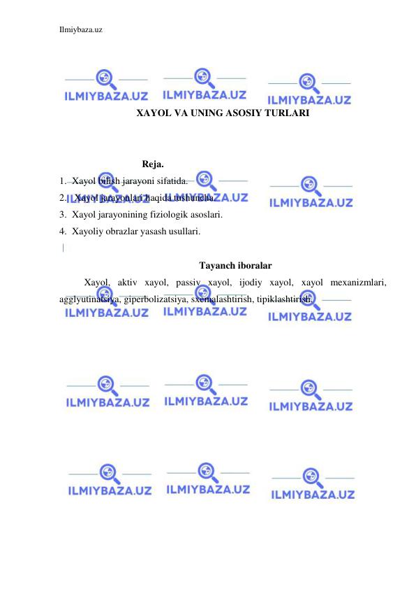 Ilmiybaza.uz 
 
 
 
 
 
XAYOL VA UNING ASOSIY TURLARI 
 
 
Reja. 
1. Xayol bilish jarayoni sifatida. 
2.  Xayol jarayonlari haqida tushuncha. 
3. Xayol jarayonining fiziologik asoslari. 
4. Xayoliy obrazlar yasash usullari. 
 
Tayanch iboralar 
Xayol, aktiv xayol, passiv xayol, ijodiy xayol, xayol mexanizmlari, 
agglyutinatsiya, giperbolizatsiya, sxemalashtirish, tipiklashtirish. 
 
 
 
 
 
 
 
 
 
 
 
 
 
 
