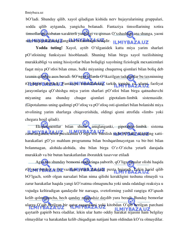 Ilmiybaza.uz 
 
bO’ladi. Shunday qilib, xayol qiladigan kishida nerv hujayralarining gruppalari, 
sodda qilib aytganda, yangicha bolanadi. Fantaziya timsollarining xotira 
timsollariga nisbatan xarakterli yangiligi va qisman O’xshashligi ana shunga, yaoni 
nerv hujayralarining yangicha bolanishiga boliqdir. 
Yodda tuting! Xayol, aytib O’tilganidek katta miya yarim sharlari 
pO’stloining funksiyasi hisoblanadi. Shuning bilan birga xayol tuzilishining 
murakkabligi va uning hissiyotlar bilan boliqligi xayolning fiziologik mexanizmlari 
faqat miya pO’stloi bilan emas, balki miyaning chuqurroq qismlari bilan boliq deb 
taxmin qilishga asos beradi. SO’nggi yillarda O’tkazilgan tadqiqotlar bu taxminning 
tO’riligini isbotladi. Fantaziya timsollarining tarkib topishi va ularni faoliyat 
jarayonlariga qO’shishga miya yarim sharlari pO’stloi bilan birga qatnashuvchi 
miyaning 
ana 
shunday 
chuqur 
qismlari 
gipotalam-limbik 
sistemasidir.  
(Gipotalamus uning qadimgi pO’stloq va pO’stloq osti qismlari bilan bolanishi miya 
stvolining yarim sharlarga chiqaverishida, oldingi qismi atrofida «limb» yoki 
chegara hosil qiladi). 
Eksperimentlar bilan shular aniqlanganki, gipotalam-limbik sistema 
zararlanganda, kishi psixikasida O’ziga xos  buzilish sodir bO’ladi: odamning xatti-
harakatlari gO’yo mahlum programma bilan boshqarilmayotgan va bir-biri bilan 
bolanmagan, alohida-alohida, shu bilan birga O’z-O’zicha yetarli darajada 
murakkab va bir butun harakatlardan iboratdek tasavvur etiladi 
 
Agar ana shunday bemorni magazinga yuborib, qO’liga nimalar olishi haqida 
rO’yxat berilsa, u bu vazifani yetarli darajada puxta bajaradi. Lekin harid qilib 
bO’lgach, sotib olgan narsalari bilan nima qilishi kerakligini tushuna olmaydi va 
zarur harakatlar haqida yangi kO’rsatma olmaguncha yoki unda odatdagi reaksiya u 
vujudga keltiradigan qandaydir bir narsaga, svetoforning yashil rangiga tO’qnash 
kelib qolmaguncha, hech qanday maqsadsiz daydib yura beradi. Bunday bemorlar 
ularga O’qib berilgan bir qator raqamlarni yoki kitobdan O’qib berilgan parchani 
qaytarib gapirib bera oladilar, lekin ular hatto oddiy harakat rejasini ham belgilay 
olmaydilar va harakatdan kelib chiqadigan natijani ham oldindan kO’ra olmaydilar. 
