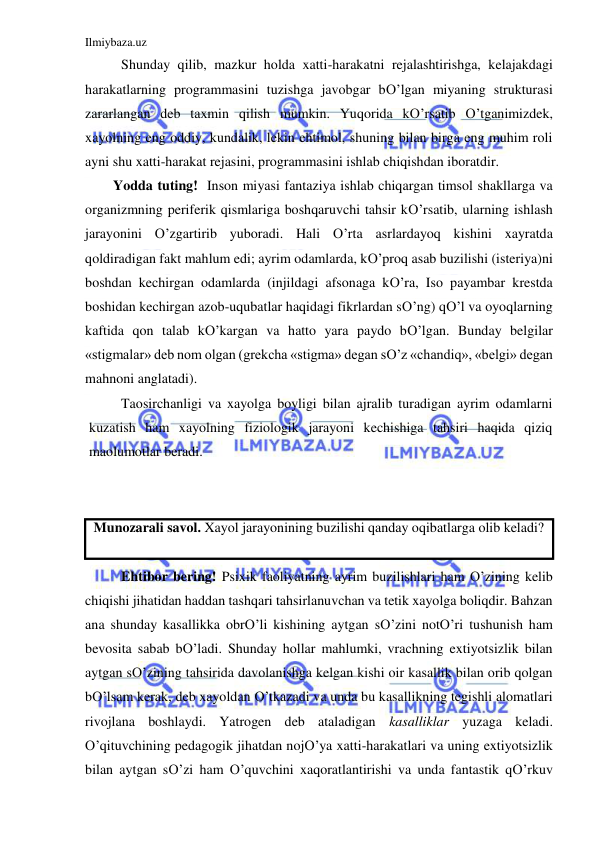 Ilmiybaza.uz 
 
Shunday qilib, mazkur holda xatti-harakatni rejalashtirishga, kelajakdagi 
harakatlarning programmasini tuzishga javobgar bO’lgan miyaning strukturasi 
zararlangan deb taxmin qilish mumkin. Yuqorida kO’rsatib O’tganimizdek, 
xayolning eng oddiy, kundalik, lekin ehtimol, shuning bilan birga eng muhim roli 
ayni shu xatti-harakat rejasini, programmasini ishlab chiqishdan iboratdir. 
        Yodda tuting!  Inson miyasi fantaziya ishlab chiqargan timsol shakllarga va 
organizmning periferik qismlariga boshqaruvchi tahsir kO’rsatib, ularning ishlash 
jarayonini O’zgartirib yuboradi. Hali O’rta asrlardayoq kishini xayratda 
qoldiradigan fakt mahlum edi; ayrim odamlarda, kO’proq asab buzilishi (isteriya)ni 
boshdan kechirgan odamlarda (injildagi afsonaga kO’ra, Iso payambar krestda 
boshidan kechirgan azob-uqubatlar haqidagi fikrlardan sO’ng) qO’l va oyoqlarning 
kaftida qon talab kO’kargan va hatto yara paydo bO’lgan. Bunday belgilar 
«stigmalar» deb nom olgan (grekcha «stigma» degan sO’z «chandiq», «belgi» degan 
mahnoni anglatadi). 
Taosirchanligi va xayolga boyligi bilan ajralib turadigan ayrim odamlarni 
kuzatish ham xayolning fiziologik jarayoni kechishiga tahsiri haqida qiziq 
maolumotlar beradi.  
 
 
Munozarali savol. Xayol jarayonining buzilishi qanday oqibatlarga olib keladi? 
 
Ehtibor bering! Psixik faoliyatning ayrim buzilishlari ham O’zining kelib 
chiqishi jihatidan haddan tashqari tahsirlanuvchan va tetik xayolga boliqdir. Bahzan 
ana shunday kasallikka obrO’li kishining aytgan sO’zini notO’ri tushunish ham 
bevosita sabab bO’ladi. Shunday hollar mahlumki, vrachning extiyotsizlik bilan 
aytgan sO’zining tahsirida davolanishga kelgan kishi oir kasallik bilan orib qolgan 
bO’lsam kerak, deb xayoldan O’tkazadi va unda bu kasallikning tegishli alomatlari 
rivojlana boshlaydi. Yatrogen deb ataladigan kasalliklar yuzaga keladi. 
O’qituvchining pedagogik jihatdan nojO’ya xatti-harakatlari va uning extiyotsizlik 
bilan aytgan sO’zi ham O’quvchini xaqoratlantirishi va unda fantastik qO’rkuv 
