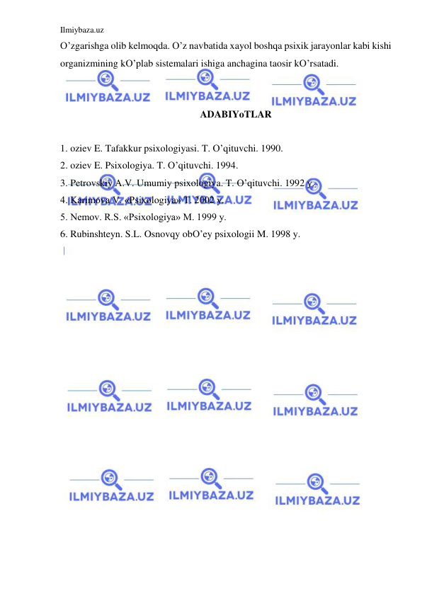 Ilmiybaza.uz 
 
O’zgarishga olib kelmoqda. O’z navbatida xayol boshqa psixik jarayonlar kabi kishi 
organizmining kO’plab sistemalari ishiga anchagina taosir kO’rsatadi. 
 
 
ADABIYoTLAR 
 
1. oziev E. Tafakkur psixologiyasi. T. O’qituvchi. 1990. 
2. oziev E. Psixologiya. T. O’qituvchi. 1994. 
3. Petrovskiy A.V. Umumiy psixologiya. T. O’qituvchi. 1992 y. 
4. Karimova V. «Psixologiya» T. 2002 y. 
5. Nemov. R.S. «Psixologiya» M. 1999 y. 
6. Rubinshteyn. S.L. Osnovqy obO’ey psixologii M. 1998 y. 
 
 
