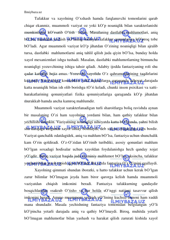 Ilmiybaza.uz 
 
Tafakkur va xayolning O’xshash hamda farqlanuvchi tomonlarini qarab 
chiqar ekanmiz, muammoli vaziyat oz yoki kO’p noaniqlik bilan xarakterlanishi 
mumkinligini kO’rsatib O’tish  lozim. Masalaning dastlabki mahlumotlari, aniq 
bO’lsa, masalani yechish yO’lining mohiyati tafakkur qonunlariga kO’proq tobe 
bO’ladi. Agar muammoli vaziyat kO’p jihatdan O’zining noaniqligi bilan ajralib 
tursa, dastlabki  mahlumotlarni aniq tahlil qilish juda qiyin bO’lsa, bunday holda 
xayol mexanizmlari ishga tushadi. Masalan, dastlabki mahlumotlarning birmuncha 
noaniqligi yozuvchining ishiga tahsir qiladi. Adabiy ijodda fantaziyaning roli shu 
qadar kattaligi bejiz emas. Yozuvchi xayolida O’z qahramonlarining taqdirlarini 
kuzatadi. Yozuvchiga konstruktor yoki injenerlarga qaraganda nihoyat darajada 
katta noaniqlik bilan ish olib borishga tO’ri keladi, chunki inson psixikasi va xatti-
harakatlarining qonuniyatlari fizika qonuniyatlariga qaraganda kO’p jihatdan 
murakkab hamda ancha kamroq mahlumdir. 
Muammoli vaziyat xarakterlanadigan turli sharoitlarga boliq ravishda aynan 
bir masalaning O’zi ham xayolning yordami bilan, ham qathiy tafakkur bilan 
yechilishi mumkin. Vaziyatning noaniqligi nihoyatda katta bO’lganda, yahni bilish 
shu darajaga kelganda xayol ishlay boshlaydi, deb xulosa chiqarishga asos bordir. 
Vaziyat qanchalik odatdagidek, aniq va mahlum bO’lsa, fantaziya uchun shunchalik 
kam O’rin qoldiradi. O’z-O’zidan kO’rinib turibdiki, asosiy qonunlari mahlum 
bO’lgan soxadagi hodisalar uchun xayoldan foydalanishga hech qanday xojat 
yO’qdir. Biroq vaziyat haqida juda taxminiy mahlumot bO’lsa, aksincha, tafakkur 
yordami bilan javob topish qiyin bO’ladi. Bu yerda fantaziya O’z O’rnini egallaydi. 
Xayolning qimmati shundan iboratki, u hatto tafakkur uchun kerak bO’lgan 
zarur bilimlar bO’lmagan joyda ham biror qarorga kelish hamda muammoli 
vaziyatdan 
chiqish 
imkonini 
beradi. 
Fantaziya 
tafakkurning 
qandaydir 
bosqichlaridan «sakrab O’tish» va har holda sO’nggi natijani tasavvur qilish 
imkonini beradi. Ammo muammoni yechish yO’lining kuchsiz tomoni ham xuddi 
mana shundadir. Masala yechishning fantaziya tomonidan belgilangan yO’li 
kO’pincha yetarli darajada aniq va qathiy bO’lmaydi. Biroq, muhitda yetarli 
bO’lmagan mahlumotlar bilan yashash va harakat qilish zarurati kishida xayol 
