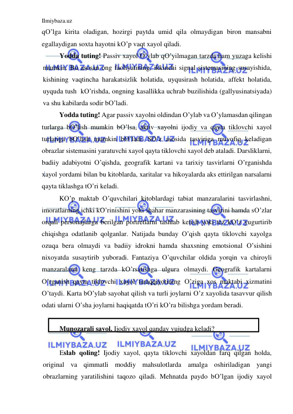 Ilmiybaza.uz 
 
qO’lga kirita oladigan, hozirgi paytda umid qila olmaydigan biron mansabni 
egallaydigan soxta hayotni kO’p vaqt xayol qiladi.                                                  
Yodda tuting! Passiv xayol O’ylab qO’yilmagan tarzda ham yuzaga kelishi 
mumkin. Bu asosan ong faoliyatining, ikkinchi signal sistemasining susayishida, 
kishining vaqtincha harakatsizlik holatida, uyqusirash holatida, affekt holatida, 
uyquda tush  kO’rishda, ongning kasallikka uchrab buzilishida (gallyusinatsiyada) 
va shu kabilarda sodir bO’ladi. 
Yodda tuting! Agar passiv xayolni oldindan O’ylab va O’ylamasdan qilingan 
turlarga bO’lish mumkin bO’lsa, aktiv xayolni ijodiy va qayta tiklovchi xayol 
turlariga bO’lish mumkin bO’ladi. SO’z asosida tasviriga muvofiq keladigan 
obrazlar sistemasini yaratuvchi xayol qayta tiklovchi xayol deb ataladi. Darsliklarni, 
badiiy adabiyotni O’qishda, geografik kartani va tarixiy tasvirlarni O’rganishda 
xayol yordami bilan bu kitoblarda, xaritalar va hikoyalarda aks ettirilgan narsalarni 
qayta tiklashga tO’ri keladi. 
KO’p maktab O’quvchilari kitoblardagi tabiat manzaralarini tasvirlashni, 
imoratlarning ichki kO’rinishini yoki shahar manzarasining tasvirini hamda sO’zlar 
orqali personajlarga berilgan portretlarni tashlab ketish yoki tez kO’z yugurtirib 
chiqishga odatlanib qolganlar. Natijada bunday O’qish qayta tiklovchi xayolga 
ozuqa bera olmaydi va badiiy idrokni hamda shaxsning emotsional O’sishini 
nixoyatda susaytirib yuboradi. Fantaziya O’quvchilar oldida yorqin va chiroyli 
manzaralarni keng tarzda kO’rsatishga ulgura olmaydi. Geografik kartalarni 
O’rganish qayta tiklovchi xayol taraqqiyotining O’ziga xos maktabi xizmatini 
O’taydi. Karta bO’ylab sayohat qilish va turli joylarni O’z xayolida tasavvur qilish 
odati ularni O’sha joylarni haqiqatda tO’ri kO’ra bilishga yordam beradi.  
 
Munozarali savol. Ijodiy xayol qanday vujudga keladi? 
 
Eslab qoling! Ijodiy xayol, qayta tiklovchi xayoldan farq qilgan holda, 
original va qimmatli moddiy mahsulotlarda amalga oshiriladigan yangi 
obrazlarning yaratilishini taqozo qiladi. Mehnatda paydo bO’lgan ijodiy xayol 
