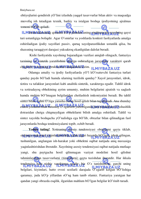 Ilmiybaza.uz 
 
ehtiyojlarini qondirish yO’lini izlashda yaqqol tasavvurlar bilan aktiv va maqsadga 
muvofiq ish tutadigan texnik, badiiy va istalgan boshqa ijodiyotning ajralmas 
tomoni bO’lib qoladi. 
Inson shaxsining qimmati kO’p jihatdan uning strukturasida xayolning qaysi 
turi ustunligiga boliqdir. Agar O’smirlar va yoshlarda konkret faoliyatlarda amalga 
oshiriladigan ijodiy xayollari passiv, quruq xayolparastlikdan ustunlik qilsa, bu 
shaxsning taraqqiyot darajasi yuksakroq ekanligidan dalolat beradi. 
 Kishi faoliyatida xayolning bajaradigan vazifasi aniqlab olingach, fantaziya 
tarzining va sintetik yaratilishini amalga oshiradigan jarayonlar xarakteri qarab 
chiqilishi va ularning strukturalari aniqlanishi lozim.                                     
Odamga amaliy va ijodiy faoliyatlarda yO’l kO’rsatuvchi fantaziya turlari 
qanday paydo bO’ladi hamda ularning tuzilishi qanday? Xayol jarayonlari, idrok, 
xotira va tafakkur jarayonlari kabi analitik-sintetik, xarakterga egadir. Tahlil idrok 
va xotiradayoq obhektning ayrim umumiy, muhim belgilarini ajratish va saqlash 
hamda muhim bO’lmagan belgilaridan chetlashish imkoniyatini beradi. Bu tahlil 
sintez bilan, yahni O’ziga yarasha etalon hosil qilish bilan tugallanadi. Ana shunday 
etalon yordami bilan butunlay O’zgartirib yuborilganda ham nomahlum O’xshashlik 
doirasidan chetga chiqmaydigan obhektlarni bilish amalga oshiriladi. Tahlil va 
sintez xayolda boshqacha yO’nalishga ega bO’lib, obrazlar bilan qilinadigan faol 
jarayonlarda boshqa tendensiyalarni topib, ochib beradi. 
Yodda tuting! Xotiraning asosiy tendensiyasi obrazlarni qayta tiklab, 
etalonga maksimal yaqinlashtirishda, yahni ilgari hayotda bO’lgan, idrok qilingan, 
tushunilgan, anglangan ish-harakat yoki obhektni oqibat natijada aniq nusxasiga 
yaqinlashtirishdan iboratdir. Xayolning asosiy tendensiyasi oqibat natijada mutlaqo 
yangi, shu paytgacha hosil qilinmagan vaziyat modelini hosil qilishni 
tahminlaydigan tasavvurlarni (timsollarni) qayta tuzishdan iboratdir. Har ikkala 
tendensiya ham nisbiy xarakterga egadir: biz O’z tanishimizni, garchi uning 
belgilari, kiyimlari, hatto ovozi sezilarli darajada O’zgarib ketgan bO’lishiga 
qaramay, juda kO’p yillardan sO’ng ham tanib olamiz. Fantaziya yaratgan har 
qandan yangi obrazda esqilik, ilgaridan mahlum bO’lgan belgilar kO’rinib turadi. 
