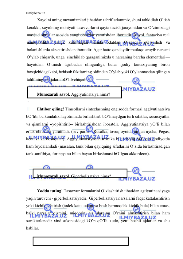 Ilmiybaza.uz 
 
Xayolni uning mexanizmlari jihatidan tahriflarkanmiz, shuni tahkidlab O’tish 
kerakki, xayolning mohiyati tasavvurlarni qayta tuzish jarayonidan va O’zimizdagi 
mavjud obrazlar asosida yangi obrazlar yaratishdan iboratdir. Xayol, fantaziya real 
namoyonlikni yangi, kutilmagan hamda odatdan O’zgacha qO’shilish va 
bolanishlarda aks ettirishdan iboratdir. Agar hatto qandaydir mutlaqo aroyib narsani 
O’ylab chiqarib, unga  sinchiklab qaraganimizda u narsaning barcha elementlari—
hayotdan, O’tmish tajribadan olinganligi, bular ijodiy fantaziyaning biron 
bosqichidagi kabi, behisob faktlarning oldindan O’ylab yoki O’ylanmasdan qilingan 
tahlilning natijalarn bO’lib chiqadi.  
 
Munozarali savol. Agglyutinatsiya nima? 
 
Ehtibor qiling! Timsollarni sintezlashning eng sodda formasi agglyutinatsiya 
bO’lib, bu kundalik hayotimizda birlashtirib bO’lmaydgan turli sifatlar, xususiyatlar 
va qismlarni «yopishtirib» birlashtirishdan iboratdir. Agglyutinatsiya yO’li bilan 
ertak obrazlari yaratiladi. (suv parisi - Rusalka, tovuq oyoida turgan uycha, Pegas, 
kentavr va boshqalar). Agglyutinatsiyadan texnika bilan boliq bO’lgan ijodiyotda 
ham foydalaniladi (masalan, tank bilan qayiqning sifatlarini O’zida birlashtiradigan 
tank-amfibiya, fortepyano bilan bayan birlashmasi bO’lgan akkordeon). 
 
 
Munozarali savol. Giperbolizatsiya nima? 
 
Yodda tuting! Tasavvur formalarini O’zlashtirish jihatidan agtlyutinatsiyaga 
yaqin turuvchi - giperbolizatsiyadir.  Giperbolizatsiya narsalarni faqat kattalashtirish 
yoki kichiklashtirish (todek katta odam va bosh barmoqdek kichik bola) bilan emas, 
balki narsalar qismini, miqdorini va ularning O’rnini almashtirish bilan ham 
xarakterlanadi: xind afsonasidagi kO’p qO’lli xudo, yetti boshli ajdarlar va shu 
kabilar. 
 
