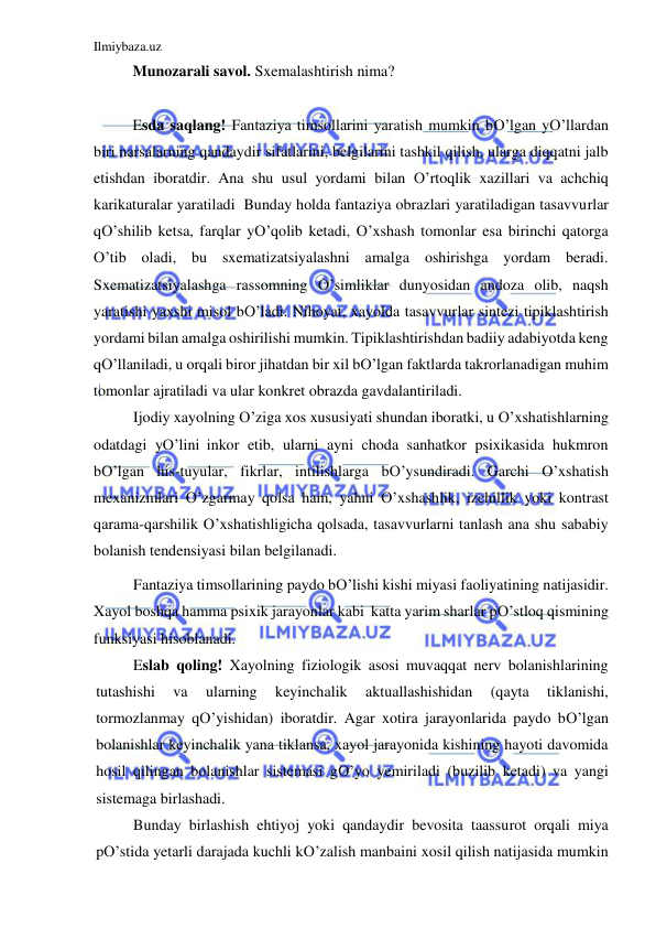 Ilmiybaza.uz 
 
Munozarali savol. Sxemalashtirish nima? 
 
Esda saqlang! Fantaziya timsollarini yaratish mumkin bO’lgan yO’llardan 
biri narsalarning qandaydir sifatlarini, belgilarini tashkil qilish, ularga diqqatni jalb 
etishdan iboratdir. Ana shu usul yordami bilan O’rtoqlik xazillari va achchiq 
karikaturalar yaratiladi  Bunday holda fantaziya obrazlari yaratiladigan tasavvurlar 
qO’shilib ketsa, farqlar yO’qolib ketadi, O’xshash tomonlar esa birinchi qatorga 
O’tib oladi, bu sxematizatsiyalashni amalga oshirishga yordam beradi. 
Sxematizatsiyalashga rassomning O’simliklar dunyosidan andoza olib, naqsh 
yaratishi yaxshi misol bO’ladi. Nihoyat, xayolda tasavvurlar sintezi tipiklashtirish 
yordami bilan amalga oshirilishi mumkin. Tipiklashtirishdan badiiy adabiyotda keng 
qO’llaniladi, u orqali biror jihatdan bir xil bO’lgan faktlarda takrorlanadigan muhim 
tomonlar ajratiladi va ular konkret obrazda gavdalantiriladi. 
Ijodiy xayolning O’ziga xos xususiyati shundan iboratki, u O’xshatishlarning 
odatdagi yO’lini inkor etib, ularni ayni choda sanhatkor psixikasida hukmron 
bO’lgan his-tuyular, fikrlar, intilishlarga bO’ysundiradi. Garchi O’xshatish 
mexanizmlari O’zgarmay qolsa ham, yahni O’xshashlik, izchillik yoki kontrast 
qarama-qarshilik O’xshatishligicha qolsada, tasavvurlarni tanlash ana shu sababiy 
bolanish tendensiyasi bilan belgilanadi.  
Fantaziya timsollarining paydo bO’lishi kishi miyasi faoliyatining natijasidir. 
Xayol boshqa hamma psixik jarayonlar kabi  katta yarim sharlar pO’stloq qismining 
funksiyasi hisoblanadi. 
Eslab qoling! Xayolning fiziologik asosi muvaqqat nerv bolanishlarining 
tutashishi 
va 
ularning 
keyinchalik 
aktuallashishidan 
(qayta 
tiklanishi, 
tormozlanmay qO’yishidan) iboratdir. Agar xotira jarayonlarida paydo bO’lgan 
bolanishlar keyinchalik yana tiklansa, xayol jarayonida kishining hayoti davomida 
hosil qilingan bolanishlar sistemasi gO’yo yemiriladi (buzilib ketadi) va yangi 
sistemaga birlashadi. 
Bunday birlashish ehtiyoj yoki qandaydir bevosita taassurot orqali miya 
pO’stida yetarli darajada kuchli kO’zalish manbaini xosil qilish natijasida mumkin 
