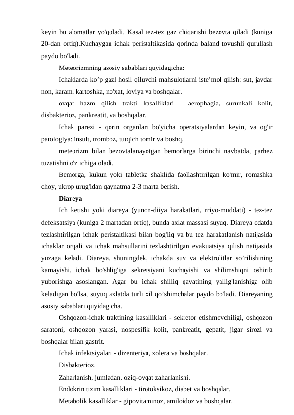 keyin bu alomatlar yo'qoladi. Kasal tez-tez gaz chiqarishi bezovta qiladi (kuniga
20-dan ortiq).Kuchaygan ichak peristaltikasida qorinda baland tovushli qurullash
paydo bo'ladi.
Meteorizmning asosiy sabablari quyidagicha:
Ichaklarda ko’p gazl hosil qiluvchi mahsulotlarni iste’mol qilish: sut, javdar
non, karam, kartoshka, no'xat, loviya va boshqalar.
ovqat  hazm  qilish  trakti  kasalliklari  -  aerophagia,  surunkali  kolit,
disbakterioz, pankreatit, va boshqalar.
Ichak  parezi  -  qorin  organlari  bo'yicha  operatsiyalardan  keyin,  va  og'ir
patologiya: insult, tromboz, tutqich tomir va boshq.
meteorizm bilan bezovtalanayotgan bemorlarga birinchi navbatda, parhez
tuzatishni o'z ichiga oladi.
Bemorga, kukun yoki tabletka shaklida faollashtirilgan ko'mir, romashka
choy, ukrop urug'idan qaynatma 2-3 marta berish.
Diareya
Ich ketishi yoki diareya (yunon-diiya harakatlari, rriyo-muddati) - tez-tez
defeksatsiya (kuniga 2 martadan ortiq), bunda axlat massasi suyuq. Diareya odatda
tezlashtirilgan ichak peristaltikasi bilan bog'liq va bu tez harakatlanish natijasida
ichaklar orqali va ichak mahsullarini tezlashtirilgan evakuatsiya qilish natijasida
yuzaga keladi. Diareya, shuningdek, ichakda suv va elektrolitlar so’rilishining
kamayishi,  ichak  bo'shlig'iga  sekretsiyani  kuchayishi  va  shilimshiqni  oshirib
yuborishga  asoslangan.  Agar  bu  ichak  shilliq  qavatining  yallig'lanishiga  olib
keladigan bo'lsa, suyuq axlatda turli xil qo’shimchalar paydo bo'ladi. Diareyaning
asosiy sabablari quyidagicha.
Oshqozon-ichak traktining kasalliklari - sekretor etishmovchiligi, oshqozon
saratoni,  oshqozon  yarasi,  nospesifik  kolit,  pankreatit,  gepatit,  jigar  sirozi  va
boshqalar bilan gastrit.
Ichak infektsiyalari - dizenteriya, xolera va boshqalar.
Disbakterioz.
Zaharlanish, jumladan, oziq-ovqat zaharlanishi.
Endokrin tizim kasalliklari - tirotoksikoz, diabet va boshqalar.
Metabolik kasalliklar - gipovitaminoz, amiloidoz va boshqalar.
