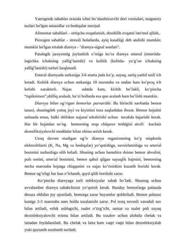 Yatrogenik sabablar orasida ichni bo’shashtiruvchi dori vositalari, magneziy
tuzlari bo'lgan antasidlar va boshqalar mavjud.
Alimentar sabablari – ortiqcha ovqatlanish, shoshilib ovqatni iste'mol qilish,.
Psixogen sabablar - stressli holatlarda, ayiq kasalligi deb atalishi mumkin;
mumkin bo'lgan ertalab diareya - "diareya-signal soatlari".
Patalogik  jarayonnig  joylashish  o’rniga  ko’ra  diareya  enteral  (enteritda-
ingichka  ichakning  yallig’lanishi)  va  kolitik  (kolitda-  yo’g’on  ichakning
yallig’lanishi) turlari farqlanadi.
Enteral diareyada sutkasiga 3-6 marta juda ko’p, suyuq, sariq-yashil tusli ich
ketadi. Kolitik diareya uchun sutkasiga 10 marotaba va undan ham ko’proq ich
ketishi  xarakterli.  Najas  
 odatda  kam,  kichik  bo’lakli,  ko’pincha
“tupiksimon”,shilliq aralash, ba’zi hollarda esa qon aralash ham bo’lishi mumkin.
Diareya bilan og’rigan bemorlar parvarishi.  Bu birinchi navbatda bemor
tanasi, shuningdek yotoq joyi va kiyimini toza saqlashdan iborat. Bemor hojatini
unitazda emas, balki shifokor najasni tekshirishi uchun  tuvakda bajarishi kerak.
Har  bir  hojatdan  so’ng   bemorning  orqa  chiqaruv  teshigini  atrofi   kuchsiz
dezenfiksiyalovchi moddalar bilan ohista artish kerak.
Uzoq  davom  etadigan  og’ir  diareya  organizmning  ko’p  miqdorda
elektrolitlarni (K, Na, Mg va boshqalar) yo’qotishiga, suvsizlanishiga va arterial
bosimini tushushiga olib keladi. Shuning uchun hamshira doimo bemor ahvolini,
puls sonini, arterial bosimini, bemor qabul qilgan suyuqlik hajmini, bemorning
necha marotaba hojatga chiqqanini va najas ko’rinishini kuzatib borishi kerak.
Bemor og’irligi har kun o’lchanib, qayd qilib borilishi zarur.
 Ko’pincha  diareyaga  turli  infeksiyalar  sabab  bo’ladi.  Shuning  uchun
avvalambor diareya sababchisini yo’qotish kerak. Bunday bemorlarga palatada
deraza oldidan joy ajratiladi, bemorga zarur buyumlar qoldiriladi. Bemor palatasi
kuniga 2-3 marotaba nam holda tozalanishi zarur. Pol issiq sovunli vasodali suv
bilan  artiladi,  eshik  ushlagichi,  tualet  o’tirg’ichi,  unitaz  va  tualet  poli  suyuq
dezinfeksiyalovchi  eritma  bilan  artiladi.  Bu  tozalov  uchun  alohida  chelak  va
lattadan foydalaniladi. Bu chelak va latta ham vaqti vaqti bilan dezinfeksiyalab
yoki qaynatib tozalanib turiladi.
