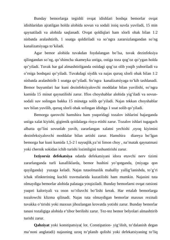 Bunday  bemorlarga  tegishli  ovqat  idishlari  boshqa  bemorlar  ovqat
idishlaridan ajratilgan holda alohida sovun va sodali issiq suvda yuviladi, 15 min
qaynatiladi  va  alohida  saqlanadi.  Ovqat  qoldiqlari  ham  xlorli  ohak  bilan  1:2
nisbatda  aralashtirib,  1  soatga  qoldiriladi  va  so’ngra  zararsizlangandan  so’ng
kanalizatsiyaga to’kiladi.
Agar  bemor  alohida  tuvakdan  foydalangan  bo’lsa,  tuvak  dezinfeksiya
qilingandan so’ng, qo’shimcha skameyka ustiga, ostiga toza qog’oz qo’ygan holda
qo’yiladi. Tuvak har gal almashtirilganda ostidagi qog’oz olib yoqib yuboriladi va
o’rniga boshqasi qo’yiladi. Tuvakdagi siydik va najas quruq xlorli ohak bilan 1:2
nisbatda aralashtirib 1 soatga qo’yiladi. So’ngra  kanalizatsiyaga to’kib tashlanadi.
Bemor buyumlari har kuni dezinfeksiyalovchi moddalar bilan yuvilishi, so’ngra
kamida 15 minut qaynatilishi zarur. Iflos choyshablar alohida yig’iladi va sovun-
sodali suv solingan bakka 15 minutga solib qo’yiladi. Najas tekkan choyshablar
suv bilan yuvilib, quruq xlorli ohak solingan idishga 1 soat solib qo’yiladi.  
Bemorga qarovchi hamshira ham yuqoridagi tozalov ishlarini bajarganda
ustiga xalat kiyishi, gigienik qoidalarga rioya etishi zarur. Tozalov ishlari tugagach
albatta  qo’lini  sovunlab  yuvib,  zararlangan  xalatni  yechishi  ,oyoq  kiyimini
dezinfeksiyalovchi  moddalar  bilan  artishi  zarur.  Hamshira   diareya  bo’lgan
bemorga har kuni kamida 1,5-2 l suyuqlik,ya’ni limon choy , na’matak qaynatmasi
yoki chernik sokidan ichib turishi lozimligini tushuntirishi zarur. 
Ixtiyorsiz  defekatsiya  odatda  defekatsiyani  idora  etuvchi  nerv  tizimi
zararlanganda  turli  kasalliklarda,  bemor  hushini  yo’qotganda,  (miyaga  qon
quyilganda)  yuzaga keladi. Najas tutaolmaslik mahalliy yallig’lanishda, to’g’ri
ichak sfinkterining kuchli travmalarida kuzatilishi  ham  mumkin. Najasini  tuta
olmaydiga bemorlar alohida palataga yotqiziladi. Bunday bemorlarni ovqat ratsioni
yuqori  kaloriyali  va  oson  so’riluvchi  bo’lishi  kerak.  Har  ertalab  bemorlarga
tozalowchi  klizma  qilinadi.  Najas  tuta  olmaydigan  bemorlar  maxsus  rezinali
tuvakka o’tirishi yoki maxsus jihozlangan krovatda yotishi zarur. Bunday bemorlar
tanasi tozaligiga alohida e’tibor berilishi zarur. Tez-tez bemor belyolari almashtirib
turishi zarur. 
Qabziyat yoki konstipatsiya( lot. Constipation- yig’ilish, to’dalanish degan
ma’noni anglatadi) najasning uzoq to’planib qolishi yoki defekatsiyaning to’liq
