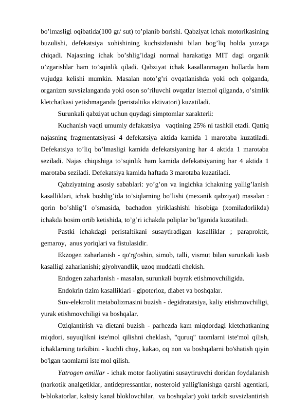 bo’lmasligi oqibatida(100 gr/ sut) to’planib borishi. Qabziyat ichak motorikasining
buzulishi,  defekatsiya  xohishining  kuchsizlanishi  bilan  bog’liq  holda  yuzaga
chiqadi.  Najasning  ichak  bo’shlig’idagi  normal  harakatiga  MIT  dagi  organik
o’zgarishlar ham to’sqinlik qiladi. Qabziyat ichak kasallanmagan hollarda ham
vujudga kelishi  mumkin. Masalan  noto’g’ri  ovqatlanishda  yoki  och qolganda,
organizm suvsizlanganda yoki oson so’riluvchi ovqatlar istemol qilganda, o’simlik
kletchatkasi yetishmaganda (peristaltika aktivatori) kuzatiladi. 
Surunkali qabziyat uchun quydagi simptomlar xarakterli: 
Kuchanish vaqti umumiy defakatsiya   vaqtining 25% ni tashkil etadi. Qattiq
najasning fragmentatsiyasi 4 defekatsiya aktida kamida 1 marotaba kuzatiladi.
Defekatsiya to’liq bo’lmasligi kamida defekatsiyaning har 4 aktida 1 marotaba
seziladi. Najas chiqishiga to’sqinlik ham kamida defekatsiyaning har 4 aktida 1
marotaba seziladi. Defekatsiya kamida haftada 3 marotaba kuzatiladi.   
Qabziyatning asosiy sabablari: yo’g’on va ingichka ichakning yallig’lanish
kasalliklari, ichak boshlig’ida to’siqlarning bo’lishi (mexanik qabziyat) masalan :
qorin  bo’shlig’I  o’smasida,  bachadon  yiriklashishi  hisobiga  (xomiladorlikda)
ichakda bosim ortib ketishida, to’g’ri ichakda poliplar bo’lganida kuzatiladi. 
Pastki  ichakdagi  peristaltikani  susaytiradigan  kasalliklar  ;  paraproktit,
gemaroy,  anus yoriqlari va fistulasidir.
Ekzogen zaharlanish - qo'rg'oshin, simob, talli, vismut bilan surunkali kasb
kasalligi zaharlanishi; giyohvandlik, uzoq muddatli chekish.
Endogen zaharlanish - masalan, surunkali buyrak etishmovchiligida.
Endokrin tizim kasalliklari - gipoterioz, diabet va boshqalar.
Suv-elektrolit metabolizmasini buzish - degidratatsiya, kaliy etishmovchiligi,
yurak etishmovchiligi va boshqalar.
Oziqlantirish va dietani buzish - parhezda kam miqdordagi kletchatkaning
miqdori, suyuqlikni iste'mol qilishni cheklash, "quruq" taomlarni iste'mol qilish,
ichaklarning tarkibini - kuchli choy, kakao, oq non va boshqalarni bo'shatish qiyin
bo'lgan taomlarni iste'mol qilish.
Yatrogen omillar - ichak motor faoliyatini susaytiruvchi doridan foydalanish
(narkotik analgetiklar, antidepressantlar, nosteroid yallig'lanishga qarshi agentlari,
b-blokatorlar, kaltsiy kanal bloklovchilar,  va boshqalar) yoki tarkib suvsizlantirish
