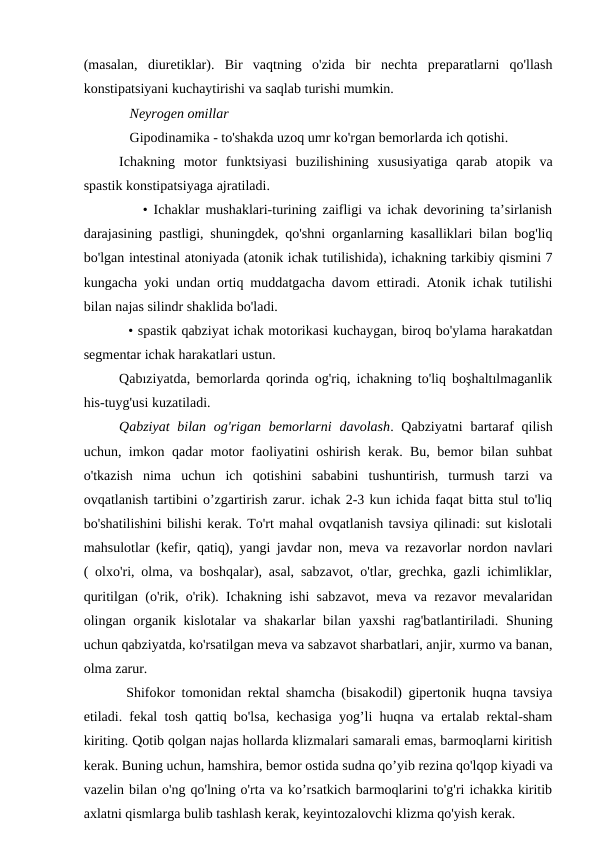 (masalan,  diuretiklar).  Bir  vaqtning  o'zida  bir  nechta  preparatlarni  qo'llash
konstipatsiyani kuchaytirishi va saqlab turishi mumkin.
   Neyrogen omillar 
   Gipodinamika - to'shakda uzoq umr ko'rgan bemorlarda ich qotishi.
Ichakning  motor  funktsiyasi  buzilishining  xususiyatiga  qarab  atopik  va
spastik konstipatsiyaga ajratiladi.
    • Ichaklar mushaklari-turining zaifligi va ichak devorining ta’sirlanish
darajasining pastligi, shuningdek, qo'shni organlarning kasalliklari bilan bog'liq
bo'lgan intestinal atoniyada (atonik ichak tutilishida), ichakning tarkibiy qismini 7
kungacha yoki undan ortiq muddatgacha davom ettiradi. Atonik ichak tutilishi
bilan najas silindr shaklida bo'ladi.
  • spastik qabziyat ichak motorikasi kuchaygan, biroq bo'ylama harakatdan
segmentar ichak harakatlari ustun. 
Qabıziyatda, bemorlarda qorinda og'riq, ichakning to'liq boşhaltılmaganlik
his-tuyg'usi kuzatiladi.
Qabziyat  bilan og'rigan  bemorlarni  davolash. Qabziyatni  bartaraf  qilish
uchun, imkon qadar motor faoliyatini oshirish kerak. Bu, bemor bilan suhbat
o'tkazish  nima  uchun  ich  qotishini  sababini  tushuntirish,  turmush  tarzi  va
ovqatlanish tartibini o’zgartirish zarur. ichak 2-3 kun ichida faqat bitta stul to'liq
bo'shatilishini bilishi kerak. To'rt mahal ovqatlanish tavsiya qilinadi: sut kislotali
mahsulotlar (kefir, qatiq), yangi javdar non, meva va rezavorlar nordon navlari
( olxo'ri, olma, va boshqalar), asal, sabzavot, o'tlar, grechka, gazli ichimliklar,
quritilgan (o'rik, o'rik). Ichakning ishi sabzavot, meva va rezavor mevalaridan
olingan organik kislotalar  va shakarlar bilan yaxshi  rag'batlantiriladi. Shuning
uchun qabziyatda, ko'rsatilgan meva va sabzavot sharbatlari, anjir, xurmo va banan,
olma zarur.
Shifokor tomonidan rektal shamcha (bisakodil) gipertonik huqna tavsiya
etiladi. fekal tosh qattiq bo'lsa, kechasiga yog’li huqna va ertalab rektal-sham
kiriting. Qotib qolgan najas hollarda klizmalari samarali emas, barmoqlarni kiritish
kerak. Buning uchun, hamshira, bemor ostida sudna qo’yib rezina qo'lqop kiyadi va
vazelin bilan o'ng qo'lning o'rta va ko’rsatkich barmoqlarini to'g'ri ichakka kiritib
axlatni qismlarga bulib tashlash kerak, keyintozalovchi klizma qo'yish kerak.
