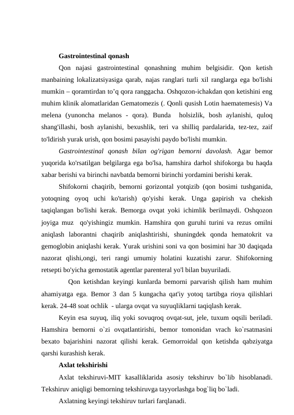Gastrointestinal qonash
Qon  najasi  gastrointestinal  qonashning  muhim  belgisidir.  Qon  ketish
manbaining lokalizatsiyasiga qarab, najas ranglari turli xil ranglarga ega bo'lishi
mumkin – qoramtirdan to’q qora ranggacha. Oshqozon-ichakdan qon ketishini eng
muhim klinik alomatlaridan Gematomezis (. Qonli qusish Lotin haematemesis) Va
melena  (yunoncha  melanos  -  qora).  Bunda   holsizlik,  bosh  aylanishi,  quloq
shang'illashi, bosh aylanishi, bexushlik, teri va shilliq pardalarida, tez-tez, zaif
to'ldirish yurak urish, qon bosimi pasayishi paydo bo'lishi mumkin.
Gastrointestinal  qonash  bilan  og'rigan  bemorni  davolash. Agar  bemor
yuqorida ko'rsatilgan belgilarga ega bo'lsa, hamshira darhol shifokorga bu haqda
xabar berishi va birinchi navbatda bemorni birinchi yordamini berishi kerak.
Shifokorni chaqirib, bemorni gorizontal yotqizib (qon bosimi tushganida,
yotoqning  oyoq  uchi  ko'tarish)  qo'yishi  kerak.  Unga  gapirish  va  chekish
taqiqlangan bo'lishi kerak. Bemorga ovqat yoki ichimlik berilmaydi. Oshqozon
joyiga muz  qo'yishingiz mumkin. Hamshira qon guruhi turini va rezus omilni
aniqlash  laborantni  chaqirib  aniqlashtirishi,  shuningdek  qonda  hematokrit  va
gemoglobin aniqlashi kerak. Yurak urishini soni va qon bosimini har 30 daqiqada
nazorat  qlishi,ongi,  teri  rangi  umumiy  holatini  kuzatishi  zarur.  Shifokorning
retsepti bo'yicha gemostatik agentlar parenteral yo'l bilan buyuriladi.
   Qon ketishdan keyingi kunlarda bemorni parvarish qilish ham muhim
ahamiyatga ega. Bemor 3 dan 5 kungacha qat'iy yotoq tartibga rioya qilishlari
kerak. 24-48 soat ochlik  - ularga ovqat va suyuqliklarni taqiqlash kerak.
Keyin esa suyuq, iliq yoki sovuqroq ovqat-sut, jele, tuxum oqsili beriladi.
Hamshira  bemorni  o`zi  ovqatlantirishi,  bemor  tomonidan  vrach  ko`rsatmasini
bexato bajarishini  nazorat  qilishi  kerak. Gemorroidal  qon ketishda  qabziyatga
qarshi kurashish kerak.
Axlat tekshirishi
Axlat  tekshiruvi-MIT  kasalliklarida  asosiy  tekshiruv  bo`lib  hisoblanadi.
Tekshiruv aniqligi bemorning tekshiruvga tayyorlashga bog`liq bo`ladi. 
Axlatning keyingi tekshiruv turlari farqlanadi.
