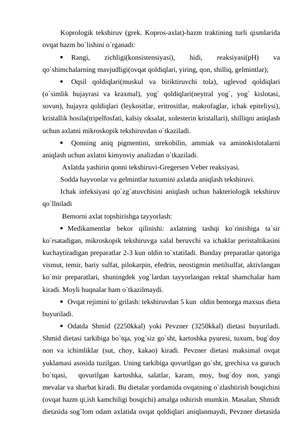 Koprologik tekshiruv (grek. Kopros-axlat)-hazm traktining turli qismlarida
ovqat hazm bo`lishini o`rganadi:

Rangi,
 
zichligi(konsistensiyasi),
 
hidi,
 
reaksiyasi(pH)
 
va
qo`shimchalarning mavjudligi(ovqat qoldiqlari, yiring, qon, shilliq, gelmintlar);

Oqsil  qoldiqlari(muskul  va  biriktiruvchi  tola),  uglevod  qoldiqlari
(o`simlik  hujayrasi  va  kraxmal),  yog`  qoldiqlari(neytral  yog`,  yog`  kislotasi,
sovun), hujayra qoldiqlari (leykositlar, eritrositlar, makrofaglar, ichak epiteliysi),
kristallik hosila(tripelfosfati, kalsiy oksalat, xolesterin kristallari), shilliqni aniqlash
uchun axlatni mikroskopik tekshiruvdan o`tkaziladi.

Qonning  aniq  pigmentini,  strekobilin,  ammiak  va  aminokislotalarni
aniqlash uchun axlatni kimyoviy analizdan o`tkaziladi.
 Axlatda yashirin qonni tekshiruvi-Gregersen Veber reaksiyasi.
Sodda hayvonlar va gelmintlar tuxumini axlatda aniqlash tekshiruvi.
Ichak infeksiyasi qo`zg`atuvchisini aniqlash uchun bakteriologik tekshiruv
qo`llniladi
 Bemorni axlat topshirishga tayyorlash:
 Medikamentlar  bekor  qilinishi:  axlatning  tashqi  ko`rinishiga  ta`sir
ko`rsatadigan, mikroskopik tekshiruvga xalal beruvchi va ichaklar peristaltikasini
kuchaytiradigan preparatlar 2-3 kun oldin to`xtatiladi. Bunday preparatlar qatoriga
vismut, temir, bariy sulfat, pilokarpin, efedrin, neostigmin metilsulfat, aktivlangan
ko`mir preparatlari, shuningdek yog`lardan tayyorlangan rektal shamchalar ham
kiradi. Moyli huqnalar ham o`tkazilmaydi.
 Ovqat rejimini to`grilash: tekshiruvdan 5 kun  oldin bemorga maxsus dieta
buyuriladi.
 Odatda Shmid (2250kkal) yoki Pevzner (3250kkal) dietasi buyuriladi.
Shmid dietasi tarkibiga bo`tqa, yog`siz go`sht, kartoshka pyuresi, tuxum, bug`doy
non va ichimliklar  (sut, choy, kakao) kiradi. Pevzner  dietasi  maksimal  ovqat
yuklamasi asosida tuzilgan. Uning tarkibiga qovurilgan go`sht, grechixa va guruch
bo`tqasi, 
qovurilgan  kartoshka,  salatlar,  karam,  moy,  bug`doy  non,  yangi
mevalar va sharbat kiradi. Bu dietalar yordamida ovqatning o`zlashtirish bosqichini
(ovqat hazm qi,ish kamchiligi bosqichi) amalga oshirish mumkin. Masalan, Shmidt
dietasida sog`lom odam axlatida ovqat qoldiqlari aniqlanmaydi, Pevzner dietasida
