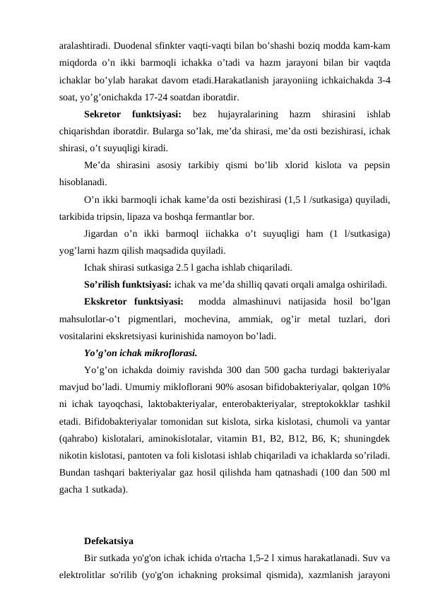 aralashtiradi. Duodenal sfinkter vaqti-vaqti bilan bo’shashi boziq modda kam-kam
miqdorda o’n ikki barmoqli ichakka o’tadi va hazm jarayoni bilan bir vaqtda
ichaklar bo’ylab harakat davom etadi.Harakatlanish jarayoniing ichkaichakda 3-4
soat, yo’g’onichakda 17-24 soatdan iboratdir.
Sekretor  funktsiyasi:
 bez  hujayralarining  hazm  shirasini  ishlab
chiqarishdan iboratdir. Bularga so’lak, me’da shirasi, me’da osti bezishirasi, ichak
shirasi, o’t suyuqligi kiradi. 
Me’da  shirasini  asosiy  tarkibiy  qismi  bo’lib  xlorid  kislota  va  pepsin
hisoblanadi.
O’n ikki barmoqli ichak kame’da osti bezishirasi (1,5 l /sutkasiga) quyiladi,
tarkibida tripsin, lipaza va boshqa fermantlar bor. 
Jigardan  o’n  ikki  barmoql  iichakka  o’t  suyuqligi  ham  (1  l/sutkasiga)
yog’larni hazm qilish maqsadida quyiladi.
Ichak shirasi sutkasiga 2.5 l gacha ishlab chiqariladi. 
So’rilish funktsiyasi: ichak va me’da shilliq qavati orqali amalga oshiriladi.
Ekskretor  funktsiyasi:   modda  almashinuvi  natijasida  hosil  bo’lgan
mahsulotlar-o’t  pigmentlari,  mochevina,  ammiak,  og’ir  metal  tuzlari,  dori
vositalarini ekskretsiyasi kurinishida namoyon bo’ladi.
Yo’g’on ichak mikroflorasi.
Yo’g’on ichakda doimiy ravishda 300 dan 500 gacha turdagi bakteriyalar
mavjud bo’ladi. Umumiy mikloflorani 90% asosan bifidobakteriyalar, qolgan 10%
ni ichak tayoqchasi, laktobakteriyalar, enterobakteriyalar, streptokokklar tashkil
etadi. Bifidobakteriyalar tomonidan sut kislota, sirka kislotasi, chumoli va yantar
(qahrabo) kislotalari, aminokislotalar, vitamin B1, B2, B12, B6, K; shuningdek
nikotin kislotasi, pantoten va foli kislotasi ishlab chiqariladi va ichaklarda so’riladi.
Bundan tashqari bakteriyalar gaz hosil qilishda ham qatnashadi (100 dan 500 ml
gacha 1 sutkada).
Dеfеkаtsiyа
Bir sutkаdа yo'g'on ichаk ichidа o'rtаchа 1,5-2 l ximus hаrаkаtlаnаdi. Suv vа
elеktrolitlаr so'rilib (yo'g'on ichаkning proksimаl qismidа), xаzmlаnish jаrаyoni

