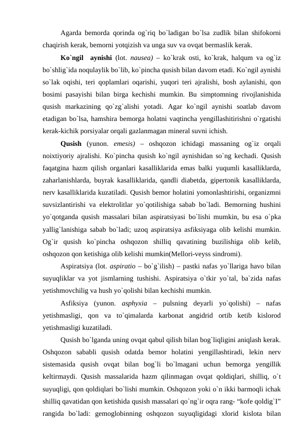 Agarda bemorda qorinda og`riq bo`ladigan bo`lsa zudlik bilan shifokorni
chaqirish kerak, bemorni yotqizish va unga suv va ovqat bermaslik kerak.
Ko`ngil  aynishi  (lot.  nausea) – ko`krak osti, ko`krak, halqum va og`iz
bo`shlig`ida noqulaylik bo`lib, ko`pincha qusish bilan davom etadi. Ko`ngil aynishi
so`lak oqishi, teri qoplamlari oqarishi, yuqori teri ajralishi, bosh aylanishi, qon
bosimi pasayishi bilan birga kechishi mumkin. Bu simptomning rivojlanishida
qusish  markazining  qo`zg`alishi  yotadi.  Agar  ko`ngil  aynishi  soatlab  davom
etadigan bo`lsa, hamshira bemorga holatni vaqtincha yengillashitirishni o`rgatishi
kerak-kichik porsiyalar orqali gazlanmagan mineral suvni ichish. 
Qusish (yunon.  emesis)  – oshqozon  ichidagi  massaning  og`iz  orqali
noixtiyoriy ajralishi. Ko`pincha qusish ko`ngil aynishidan so`ng kechadi. Qusish
faqatgina hazm qilish organlari kasalliklarida emas balki yuqumli kasalliklarda,
zaharlanishlarda, buyrak kasalliklarida, qandli diabetda, gipertonik kasalliklarda,
nerv kasalliklarida kuzatiladi. Qusish bemor holatini yomonlashtirishi, organizmni
suvsizlantirishi va elektrolitlar yo`qotilishiga sabab bo`ladi. Bemorning hushini
yo`qotganda qusish massalari bilan aspiratsiyasi bo`lishi mumkin, bu esa o`pka
yallig`lanishiga sabab bo`ladi; uzoq aspiratsiya asfiksiyaga olib kelishi mumkin.
Og`ir  qusish  ko`pincha  oshqozon  shilliq  qavatining  buzilishiga  olib  kelib,
oshqozon qon ketishiga olib kelishi mumkin(Mellori-veyss sindromi). 
Aspiratsiya (lot. aspiratio – bo`g`ilish) – pastki nafas yo`llariga havo bilan
suyuqliklar va yot jismlarning tushishi. Aspiratsiya o`tkir yo`tal, ba`zida nafas
yetishmovchilig va hush yo`qolishi bilan kechishi mumkin. 
Asfiksiya  (yunon.  asphyxia  – pulsning  deyarli  yo`qolishi)  –  nafas
yetishmasligi,  qon  va  to`qimalarda  karbonat  angidrid  ortib  ketib  kislorod
yetishmasligi kuzatiladi. 
Qusish bo`lganda uning ovqat qabul qilish bilan bog`liqligini aniqlash kerak.
Oshqozon  sababli  qusish  odatda  bemor  holatini  yengillashtiradi,  lekin  nerv
sistemasida  qusish  ovqat  bilan  bog`li  bo`lmagani  uchun  bemorga  yengillik
keltirmaydi. Qusish massalarida hazm qilinmagan ovqat qoldiqlari, shilliq, o`t
suyuqligi, qon qoldiqlari bo`lishi mumkin. Oshqozon yoki o`n ikki barmoqli ichak
shilliq qavatidan qon ketishida qusish massalari qo`ng`ir oqra rang- “kofe qoldig`I”
rangida  bo`ladi:  gemoglobinning  oshqozon  suyuqligidagi  xlorid  kislota  bilan
