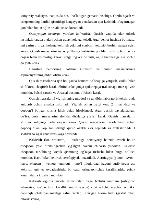 kimyoviy reaksiyasi natijasida hosil bo`ladigan gematin hisobiga. Qizilo`ngach va
oshqozonning kardial qismidagi kengaygan venalardan qon ketishida o`zgarmagan
qon bilan butun og`iz orqali qusish kuzatiladi. 
Qusayotgan  bemorga  yordam  ko`rsatish.  Qusish  vaqtida  ular  odatda
instinktiv tarzda o`zlari uchun qulay holatga keladi. Agar bemor hushida bo`lmasa,
uni yarim o`tirgan holatga keltirish yoki uni yonbosh yotqizib, boshini pastga egish
kerak. Qusish massalarini nafas yo`llariga tushishining oldini olish uchun bemor
orqasi bilan yotmasligi kerak. Polga tog`ora qo`yish, og`iz burchagiga esa sochiq
qo`yish kerak. 
Hamshira  bemorning  holatini  kuzatishi  va  qusish  massalarining
aspiratsiyasining oldini olishi kerak. 
Qusish massalarida qon bo`lganda bemorni to`shagiga yotqizib, zudlik bilan
shifokorni chaqirish kerak. Shifokor kelgunga qadar epigastral sohaga muz qo`yish
mumkin, Pulsni sanash va Arterial bosimni o`lchash kerak.
Qusish massalarini yig`ish uning miqdori va tarkibini laboratorik tekshiruvda
aniqlash uchun amalga oshiriladi. Yig`ish uchun og`zi keng 2 l hajmdagi va
qopqog`i  bo`lgan  shisha  idish  qulay  hisoblanadi.  Agar  qusish  qaytalanadigan
bo`lsa, qusish massalarini alohida idishlarga yig`ish kerak. Qusish massalarini
shifokor kelgunga qadar saqlash kerak. Qusish massalarini zararlantirish uchun
qopqoq  bilan  yopilgan  idishga  quruq  oxakli  xlor  sepiladi  va  aralashtiriadi.  1
soatdan so`ng u kanalizatsiyaga oqiziladi. 
Kekirish  (lot.  eructatio)  – birdaniga  noixtiyoriy  ba`zida  ovozli  bo`lib
oshqozon  yoki  qizilo`ngachda  yig`ilgan  havoni  chiqarib  yuborish.  Kekirish
oshqozon  tarkibining  kichik  qismining  og`izga  tushishi  bilan  birga  bo`lishi
mumkin. Havo bilan kekirish aerofagiyada kuzatiladi. Aerofagiya (yunon. aeros -
havo,  phagein – yemoq, yutmoq) – mo`l miqdordagi havoni yutib keyin esa
kekirish; uni tez ovqatlanishda, bir qator oshqozon-ichak kasalliklarida, psixik
kasalliklarda kuzatish mumkin. 
Kekirish  og'izda  kislota  ta’mi  bilan  birga  bo'lishi  mumkin  (oshqozon
sekretsiya, me'da-xlorid kasallik amplifikasyon) yoki achchiq (qachon o'n ikki
barmoqli ichak dan me'daga safro tashlab), chirigan tuxum hidli (gastrit bilan,
pilorik stenoz) .

