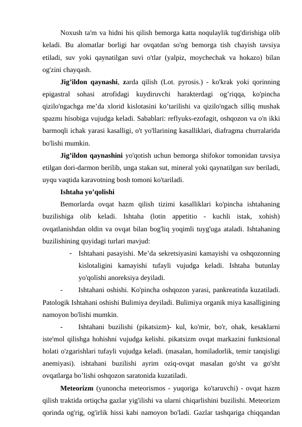Noxush ta'm va hidni his qilish bemorga katta noqulaylik tug'dirishiga olib
keladi. Bu alomatlar borligi har ovqatdan so'ng bemorga tish chayish tavsiya
etiladi, suv yoki qaynatilgan suvi o'tlar (yalpiz, moychechak va hokazo) bilan
og'zini chayqash.
Jig’ildon qaynashi, zarda qilish (Lot. pyrosis.) - ko'krak yoki qorinning
epigastral  sohasi  atrofidagi  kuydiruvchi  harakterdagi  og’riqqa,  ko'pincha
qizilo'ngachga me’da xlorid kislotasini ko’tarilishi va qizilo'ngach silliq mushak
spazmı hisobiga vujudga keladi. Sabablari: reflyuks-ezofagit, oshqozon va o'n ikki
barmoqli ichak yarasi kasalligi, o't yo'llarining kasalliklari, diafragma churralarida
bo'lishi mumkin.
Jig’ildon qaynashini yo'qotish uchun bemorga shifokor tomonidan tavsiya
etilgan dori-darmon berilib, unga stakan sut, mineral yoki qaynatilgan suv beriladi,
uyqu vaqtida karavotning bosh tomoni ko'tariladi.
Ishtaha yo’qolishi
Bemorlarda  ovqat  hazm  qilish  tizimi  kasalliklari  ko'pincha  ishtahaning
buzilishiga  olib  keladi.  Ishtaha  (lotin  appetitio  -  kuchli  istak,  xohish)
ovqatlanishdan oldin va ovqat bilan bog'liq yoqimli tuyg'uga ataladi. Ishtahaning
buzilishining quyidagi turlari mavjud:

Ishtahani pasayishi. Me’da sekretsiyasini kamayishi va oshqozonning
kislotaligini  kamayishi  tufayli  vujudga  keladi.  Ishtaha  butunlay
yo'qolishi anoreksiya deyiladi.
-
Ishtahani oshishi. Ko'pincha oshqozon yarasi, pankreatitda kuzatiladi.
Patologik Ishtahani oshishi Bulimiya deyiladi. Bulimiya organik miya kasalligining
namoyon bo'lishi mumkin.
-
Ishtahani  buzilishi  (pikatsizm)-  kul,  ko'mir,  bo'r,  ohak,  kesaklarni
iste'mol qilishga hohishni vujudga kelishi. pikatsizm ovqat markazini funktsional
holati o'zgarishlari tufayli vujudga keladi. (masalan, homiladorlik, temir tanqisligi
anemiyasi).  ishtahani  buzilishi  ayrim  oziq-ovqat  masalan  go'sht  va  go'sht
ovqatlarga bo’lishi oshqozon saratonida kuzatiladi. 
Meteorizm (yunoncha meteorismos - yuqoriga  ko'taruvchi) - ovqat hazm
qilish traktida ortiqcha gazlar yig'ilishi va ularni chiqarlishini buzilishi. Meteorizm
qorinda og'rig, og'irlik hissi kabi namoyon bo'ladi. Gazlar tashqariga chiqqandan

