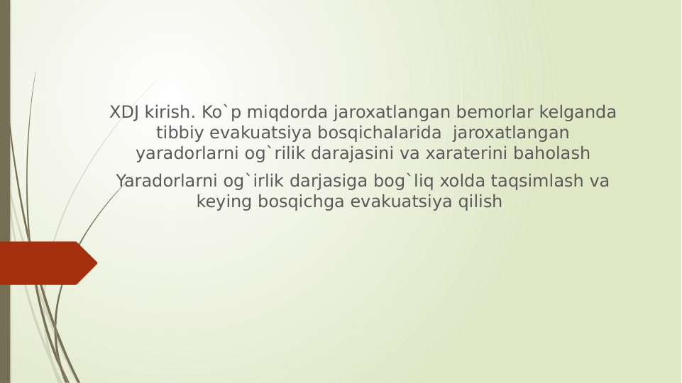 XDJ kirish. Ko`p miqdorda jaroxatlangan bemorlar kelganda 
tibbiy evakuatsiya bosqichalarida  jaroxatlangan 
yaradorlarni og`rilik darajasini va xaraterini baholash
Yaradorlarni og`irlik darjasiga bog`liq xolda taqsimlash va 
keying bosqichga evakuatsiya qilish     
