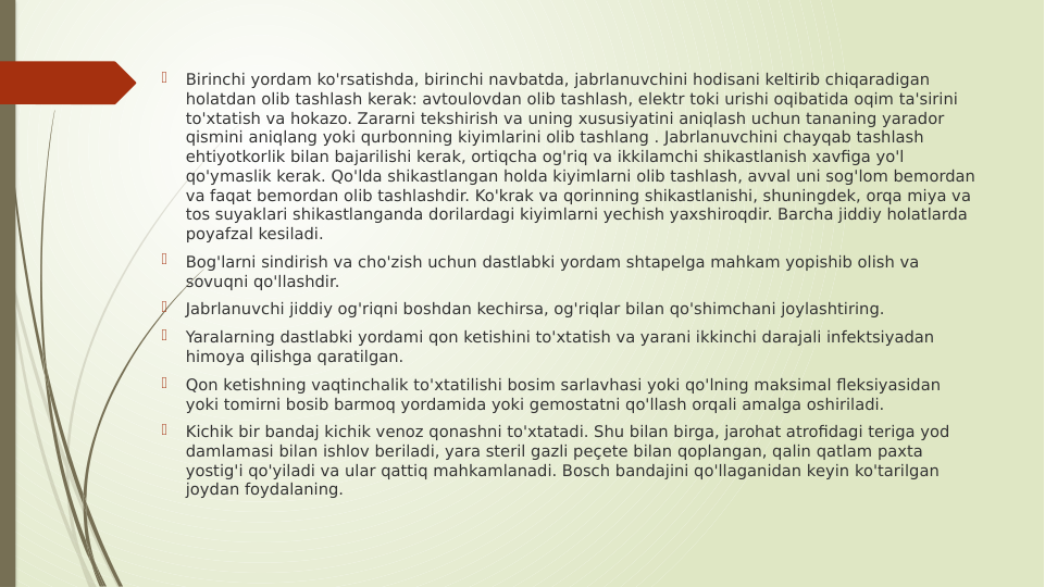 
Birinchi yordam ko'rsatishda, birinchi navbatda, jabrlanuvchini hodisani keltirib chiqaradigan 
holatdan olib tashlash kerak: avtoulovdan olib tashlash, elektr toki urishi oqibatida oqim ta'sirini 
to'xtatish va hokazo. Zararni tekshirish va uning xususiyatini aniqlash uchun tananing yarador 
qismini aniqlang yoki qurbonning kiyimlarini olib tashlang . Jabrlanuvchini chayqab tashlash 
ehtiyotkorlik bilan bajarilishi kerak, ortiqcha og'riq va ikkilamchi shikastlanish xavfiga yo'l 
qo'ymaslik kerak. Qo'lda shikastlangan holda kiyimlarni olib tashlash, avval uni sog'lom bemordan 
va faqat bemordan olib tashlashdir. Ko'krak va qorinning shikastlanishi, shuningdek, orqa miya va 
tos suyaklari shikastlanganda dorilardagi kiyimlarni yechish yaxshiroqdir. Barcha jiddiy holatlarda 
poyafzal kesiladi.

Bog'larni sindirish va cho'zish uchun dastlabki yordam shtapelga mahkam yopishib olish va 
sovuqni qo'llashdir.

Jabrlanuvchi jiddiy og'riqni boshdan kechirsa, og'riqlar bilan qo'shimchani joylashtiring.

Yaralarning dastlabki yordami qon ketishini to'xtatish va yarani ikkinchi darajali infektsiyadan 
himoya qilishga qaratilgan.

Qon ketishning vaqtinchalik to'xtatilishi bosim sarlavhasi yoki qo'lning maksimal fleksiyasidan 
yoki tomirni bosib barmoq yordamida yoki gemostatni qo'llash orqali amalga oshiriladi.

Kichik bir bandaj kichik venoz qonashni to'xtatadi. Shu bilan birga, jarohat atrofidagi teriga yod 
damlamasi bilan ishlov beriladi, yara steril gazli peçete bilan qoplangan, qalin qatlam paxta 
yostig'i qo'yiladi va ular qattiq mahkamlanadi. Bosch bandajini qo'llaganidan keyin ko'tarilgan 
joydan foydalaning.
