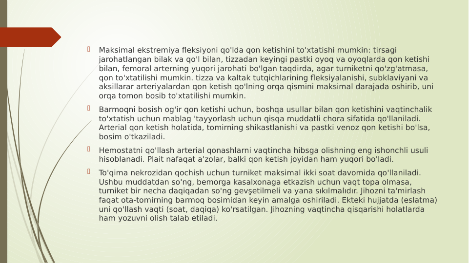 
Maksimal ekstremiya fleksiyoni qo'lda qon ketishini to'xtatishi mumkin: tirsagi 
jarohatlangan bilak va qo'l bilan, tizzadan keyingi pastki oyoq va oyoqlarda qon ketishi 
bilan, femoral arterning yuqori jarohati bo'lgan taqdirda, agar turniketni qo'zg'atmasa, 
qon to'xtatilishi mumkin. tizza va kaltak tutqichlarining fleksiyalanishi, subklaviyani va 
aksillarar arteriyalardan qon ketish qo'lning orqa qismini maksimal darajada oshirib, uni 
orqa tomon bosib to'xtatilishi mumkin.

Barmoqni bosish og'ir qon ketishi uchun, boshqa usullar bilan qon ketishini vaqtinchalik 
to'xtatish uchun mablag 'tayyorlash uchun qisqa muddatli chora sifatida qo'llaniladi. 
Arterial qon ketish holatida, tomirning shikastlanishi va pastki venoz qon ketishi bo'lsa, 
bosim o'tkaziladi.

Hemostatni qo'llash arterial qonashlarni vaqtincha hibsga olishning eng ishonchli usuli 
hisoblanadi. Plait nafaqat a'zolar, balki qon ketish joyidan ham yuqori bo'ladi.

To'qima nekrozidan qochish uchun turniket maksimal ikki soat davomida qo'llaniladi. 
Ushbu muddatdan so'ng, bemorga kasalxonaga etkazish uchun vaqt topa olmasa, 
turniket bir necha daqiqadan so'ng gevşetilmeli va yana sıkılmalıdır. Jihozni ta'mirlash 
faqat ota-tomirning barmoq bosimidan keyin amalga oshiriladi. Ekteki hujjatda (eslatma) 
uni qo'llash vaqti (soat, daqiqa) ko'rsatilgan. Jihozning vaqtincha qisqarishi holatlarda 
ham yozuvni olish talab etiladi.
