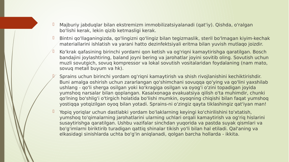 
Majburiy jabduqlar bilan ekstremizm immobilizatsiyalanadi (qat'iy). Qishda, o'ralgan 
bo'lishi kerak, lekin qizib ketmasligi kerak.

Bintni qo'llaganingizda, qo'lingizni qo'lingiz bilan tegizmaslik, steril bo'lmagan kiyim-kechak 
materiallarini ishlatish va yarani hatto dezinfektsiyali eritma bilan yuvish mutlaqo joizdir.

Ko'krak qafasining birinchi yordami qon ketish va og'riqni kamaytirishga qaratilgan. Bosch 
bandajini joylashtiring, baland joyni bering va jarohatlar joyini sovitib oling. Sovutish uchun 
muzli sovutgich, sovuq kompressor va lokal sovutish vositalaridan foydalaning (nam mato, 
sovuq metall buyum va hk).

Sprains uchun birinchi yordam og'riqni kamaytirish va shish rivojlanishini kechiktirishdir. 
Buni amalga oshirish uchun zararlangan qo'shimchani sovuqqa qo'ying va qo'lini yaxshilab 
ushlang - qo'li sherga osilgan yoki ko'kragiga osilgan va oyog'i o'zini topadigan joyida 
yumshoq narsalar bilan qoplangan. Kasalxonaga evakuatsiya qilish o'ta muhimdir, chunki 
qo'lning bo'shlig'i o'tirgich holatida bo'lishi mumkin, oyoqning chiqishi bilan faqat yumshoq 
yostiqqa yotqizilgan oyoq bilan yotadi. Sprains-ni o'zingiz qayta tiklashingiz qat'iyan man!

Yopiq yoriqlar uchun dastlabki yordam bo'laklarning keyingi ko'chirilishini to'xtatish, 
yumshoq to'qimalarning jarohatlarini ularning uchlari orqali kamaytirish va og'riq hislarini 
susaytirishga qaratilgan. Ushbu vazifalar sinchdan yuqorida va pastda suyak qismlari va 
bo'g'imlarni biriktirib turadigan qattiq shinalar tikish yo'li bilan hal etiladi. Qal'aning va 
elkasidagi sinishlarda uchta bo'g'in aniqlanadi, qolgan barcha hollarda - ikkita.
