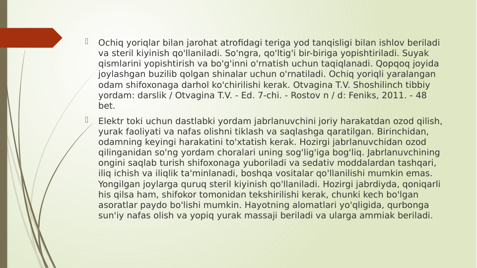 
Ochiq yoriqlar bilan jarohat atrofidagi teriga yod tanqisligi bilan ishlov beriladi 
va steril kiyinish qo'llaniladi. So'ngra, qo'ltig'i bir-biriga yopishtiriladi. Suyak 
qismlarini yopishtirish va bo'g'inni o'rnatish uchun taqiqlanadi. Qopqoq joyida 
joylashgan buzilib qolgan shinalar uchun o'rnatiladi. Ochiq yoriqli yaralangan 
odam shifoxonaga darhol ko'chirilishi kerak. Otvagina T.V. Shoshilinch tibbiy 
yordam: darslik / Otvagina T.V. - Ed. 7-chi. - Rostov n / d: Feniks, 2011. - 48 
bet.

Elektr toki uchun dastlabki yordam jabrlanuvchini joriy harakatdan ozod qilish, 
yurak faoliyati va nafas olishni tiklash va saqlashga qaratilgan. Birinchidan, 
odamning keyingi harakatini to'xtatish kerak. Hozirgi jabrlanuvchidan ozod 
qilinganidan so'ng yordam choralari uning sog'lig'iga bog'liq. Jabrlanuvchining 
ongini saqlab turish shifoxonaga yuboriladi va sedativ moddalardan tashqari, 
iliq ichish va iliqlik ta'minlanadi, boshqa vositalar qo'llanilishi mumkin emas. 
Yongilgan joylarga quruq steril kiyinish qo'llaniladi. Hozirgi jabrdiyda, qoniqarli 
his qilsa ham, shifokor tomonidan tekshirilishi kerak, chunki kech bo'lgan 
asoratlar paydo bo'lishi mumkin. Hayotning alomatlari yo'qligida, qurbonga 
sun'iy nafas olish va yopiq yurak massaji beriladi va ularga ammiak beriladi. 
