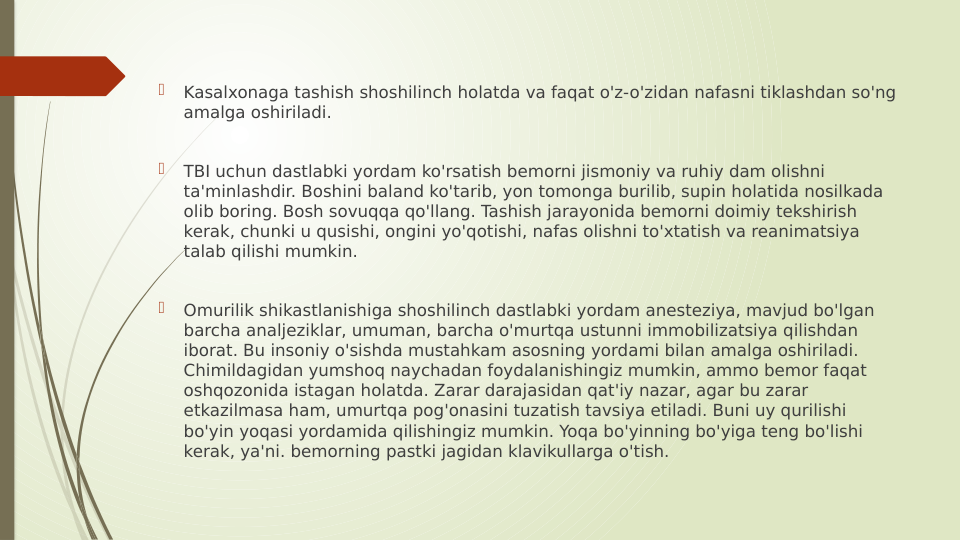
Kasalxonaga tashish shoshilinch holatda va faqat o'z-o'zidan nafasni tiklashdan so'ng 
amalga oshiriladi.

TBI uchun dastlabki yordam ko'rsatish bemorni jismoniy va ruhiy dam olishni 
ta'minlashdir. Boshini baland ko'tarib, yon tomonga burilib, supin holatida nosilkada 
olib boring. Bosh sovuqqa qo'llang. Tashish jarayonida bemorni doimiy tekshirish 
kerak, chunki u qusishi, ongini yo'qotishi, nafas olishni to'xtatish va reanimatsiya 
talab qilishi mumkin.

Omurilik shikastlanishiga shoshilinch dastlabki yordam anesteziya, mavjud bo'lgan 
barcha analjeziklar, umuman, barcha o'murtqa ustunni immobilizatsiya qilishdan 
iborat. Bu insoniy o'sishda mustahkam asosning yordami bilan amalga oshiriladi. 
Chimildagidan yumshoq naychadan foydalanishingiz mumkin, ammo bemor faqat 
oshqozonida istagan holatda. Zarar darajasidan qat'iy nazar, agar bu zarar 
etkazilmasa ham, umurtqa pog'onasini tuzatish tavsiya etiladi. Buni uy qurilishi 
bo'yin yoqasi yordamida qilishingiz mumkin. Yoqa bo'yinning bo'yiga teng bo'lishi 
kerak, ya'ni. bemorning pastki jagidan klavikullarga o'tish.
