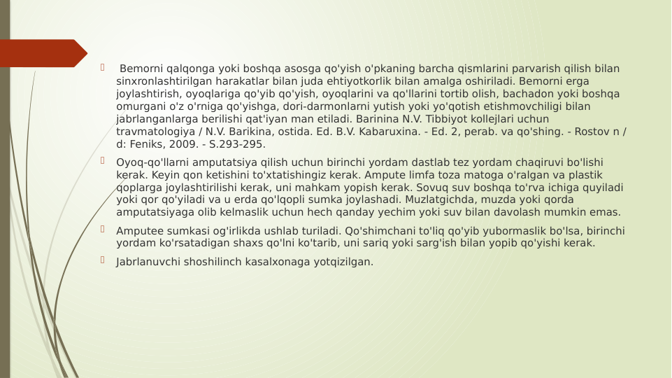 
 Bemorni qalqonga yoki boshqa asosga qo'yish o'pkaning barcha qismlarini parvarish qilish bilan 
sinxronlashtirilgan harakatlar bilan juda ehtiyotkorlik bilan amalga oshiriladi. Bemorni erga 
joylashtirish, oyoqlariga qo'yib qo'yish, oyoqlarini va qo'llarini tortib olish, bachadon yoki boshqa 
omurgani o'z o'rniga qo'yishga, dori-darmonlarni yutish yoki yo'qotish etishmovchiligi bilan 
jabrlanganlarga berilishi qat'iyan man etiladi. Barinina N.V. Tibbiyot kollejlari uchun 
travmatologiya / N.V. Barikina, ostida. Ed. B.V. Kabaruxina. - Ed. 2, perab. va qo'shing. - Rostov n / 
d: Feniks, 2009. - S.293-295.

Oyoq-qo'llarni amputatsiya qilish uchun birinchi yordam dastlab tez yordam chaqiruvi bo'lishi 
kerak. Keyin qon ketishini to'xtatishingiz kerak. Ampute limfa toza matoga o'ralgan va plastik 
qoplarga joylashtirilishi kerak, uni mahkam yopish kerak. Sovuq suv boshqa to'rva ichiga quyiladi 
yoki qor qo'yiladi va u erda qo'lqopli sumka joylashadi. Muzlatgichda, muzda yoki qorda 
amputatsiyaga olib kelmaslik uchun hech qanday yechim yoki suv bilan davolash mumkin emas.

Amputee sumkasi og'irlikda ushlab turiladi. Qo'shimchani to'liq qo'yib yubormaslik bo'lsa, birinchi 
yordam ko'rsatadigan shaxs qo'lni ko'tarib, uni sariq yoki sarg'ish bilan yopib qo'yishi kerak.

Jabrlanuvchi shoshilinch kasalxonaga yotqizilgan.
