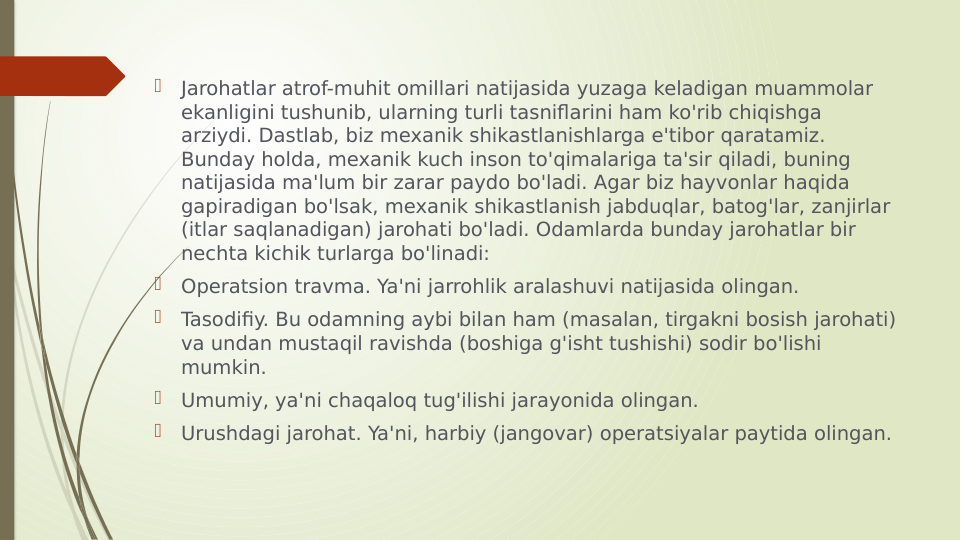 
Jarohatlar atrof-muhit omillari natijasida yuzaga keladigan muammolar 
ekanligini tushunib, ularning turli tasniflarini ham ko'rib chiqishga 
arziydi. Dastlab, biz mexanik shikastlanishlarga e'tibor qaratamiz. 
Bunday holda, mexanik kuch inson to'qimalariga ta'sir qiladi, buning 
natijasida ma'lum bir zarar paydo bo'ladi. Agar biz hayvonlar haqida 
gapiradigan bo'lsak, mexanik shikastlanish jabduqlar, batog'lar, zanjirlar 
(itlar saqlanadigan) jarohati bo'ladi. Odamlarda bunday jarohatlar bir 
nechta kichik turlarga bo'linadi:

Operatsion travma. Ya'ni jarrohlik aralashuvi natijasida olingan.

Tasodifiy. Bu odamning aybi bilan ham (masalan, tirgakni bosish jarohati) 
va undan mustaqil ravishda (boshiga g'isht tushishi) sodir bo'lishi 
mumkin.

Umumiy, ya'ni chaqaloq tug'ilishi jarayonida olingan.

Urushdagi jarohat. Ya'ni, harbiy (jangovar) operatsiyalar paytida olingan.
