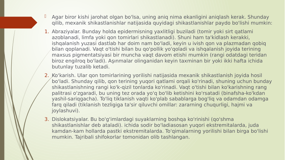 
Agar biror kishi jarohat olgan bo'lsa, uning aniq nima ekanligini aniqlash kerak. Shunday 
qilib, mexanik shikastlanishlar natijasida quyidagi shikastlanishlar paydo bo'lishi mumkin:
1. Abraziyalar. Bunday holda epidermisning yaxlitligi buziladi (tomir yoki sirt qatlami 
azoblanadi, limfa yoki qon tomirlari shikastlanadi). Shuni ham ta'kidlash kerakki, 
ishqalanish yuzasi dastlab har doim nam bo'ladi, keyin u ivish qon va plazmadan qobiq 
bilan qoplanadi. Vaqt o'tishi bilan bu qo'pollik yo'qoladi va ishqalanish joyida terining 
maxsus pigmentatsiyasi bir muncha vaqt davom etishi mumkin (rangi odatdagi teridan 
biroz engilroq bo'ladi). Aşınmalar olinganidan keyin taxminan bir yoki ikki hafta ichida 
butunlay tuzalib ketadi.
2. Koʻkarish. Ular qon tomirlarining yorilishi natijasida mexanik shikastlanish joyida hosil 
bo'ladi. Shunday qilib, qon terining yuqori qatlami orqali ko'rinadi, shuning uchun bunday 
shikastlanishning rangi ko'k-qizil tonlarda ko'rinadi. Vaqt o'tishi bilan ko'karishning rang 
palitrasi o'zgaradi, bu uning tez orada yo'q bo'lib ketishini ko'rsatadi (binafsha-ko'kdan 
yashil-sariqgacha). To'liq tiklanish vaqti ko'plab sabablarga bog'liq va odamdan odamga 
farq qiladi (tiklanish tezligiga ta'sir qiluvchi omillar: zararning chuqurligi, hajmi va 
joylashuvi).
3. Dislokatsiyalar. Bu bo'g'imlardagi suyaklarning boshqa ko'rinishi (qo'shma 
shikastlanishlar deb ataladi). ichida sodir bo'ladiasosan yuqori ekstremitalarda, juda 
kamdan-kam hollarda pastki ekstremitalarda. To'qimalarning yorilishi bilan birga bo'lishi 
mumkin. Tajribali shifokorlar tomonidan olib tashlangan.
