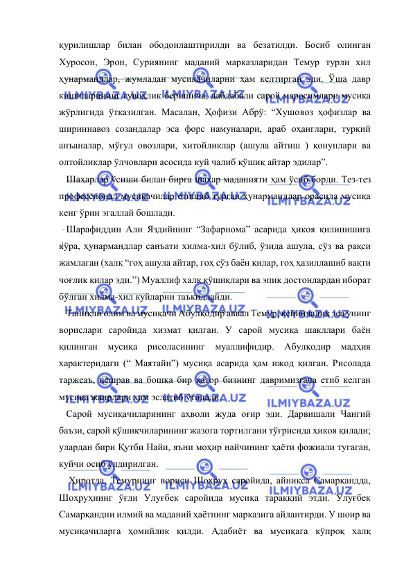  
 
қурилишлар билан ободонлаштирилди ва безатилди. Босиб олинган 
Хуросон, Эрон, Суриянинг маданий марказларидан Темур турли хил 
ҳунармандлар, жумладан мусиқачиларни ҳам келтирган эди. Ўша давр 
кишиларининг гувоҳлик беришича, дабдабали сарой маросимлари мусиқа 
жўрлигида ўтказилган. Масалан, Ҳофизи Абрў: “Хушовоз ҳофизлар ва 
шириннавоз созандалар эса форс намуналари, араб оҳанглари, туркий 
анъаналар, мўғул овозлари, хитойликлар (ашула айтиш ) қонунлари ва 
олтойликлар ўлчовлари асосида куй чалиб қўшиқ айтар эдилар”. 
   Шаҳарлар ўсиши билан бирга шаҳар маданияти ҳам ўсиб борди. Тез-тез 
профессионал мусиқачилар етишиб турган ҳунармандлар орасида мусиқа 
кенг ўрин эгаллай бошлади. 
   Шарафиддин Али Яздийнинг “Зафарнома” асарида ҳикоя қилинишига 
кўра, ҳунармандлар санъати хилма-хил бўлиб, ўзида ашула, сўз ва рақси 
жамлаган (халқ “гоҳ ашула айтар, гоҳ сўз баён қилар, гоҳ ҳазиллашиб вақти 
чоғлик қилар эди.”) Муаллиф халқ қўшиқлари ва эпик достонлардан иборат 
бўлган хилма-хил куйларни таъкидлайди. 
   Таниқли олим ва мусиқачи Абулқодир аввал Темур, кейинчалик эса унинг 
ворислари саройида хизмат қилган. У сарой мусиқа шакллари баён 
қилинган мусиқа рисоласининг 
муаллифидир. Абулқодир мадҳия 
характеридаги (“ Маятайн”) мусиқа асарида ҳам ижод қилган. Рисолада 
таржеаъ, пешрав ва бошқа бир қатор бизнинг давримизгача етиб келган 
мусиқа жанрлари ҳам эслатиб ўтилади. 
   Сарой мусиқачиларининг аҳволи жуда оғир эди. Дарвишали Чангий 
баъзи, сарой қўшиқчиларининг жазога тортилгани тўғрисида ҳикоя қилади; 
улардан бири Қутби Найи, яъни моҳир найчининг ҳаёти фожиали тугаган, 
куйчи осиб ўлдирилган. 
    Ҳиротда, Темурнинг вориси Шоҳруҳ саройида, айниқса Самарқандда, 
Шоҳруҳнинг ўғли Улуғбек саройида мусиқа тараққий этди. Улуғбек 
Самарқандни илмий ва маданий ҳаётнинг марказига айлантирди. У шоир ва 
мусиқачиларга ҳомийлик қилди. Адабиёт ва мусиқага кўпроқ халқ 
