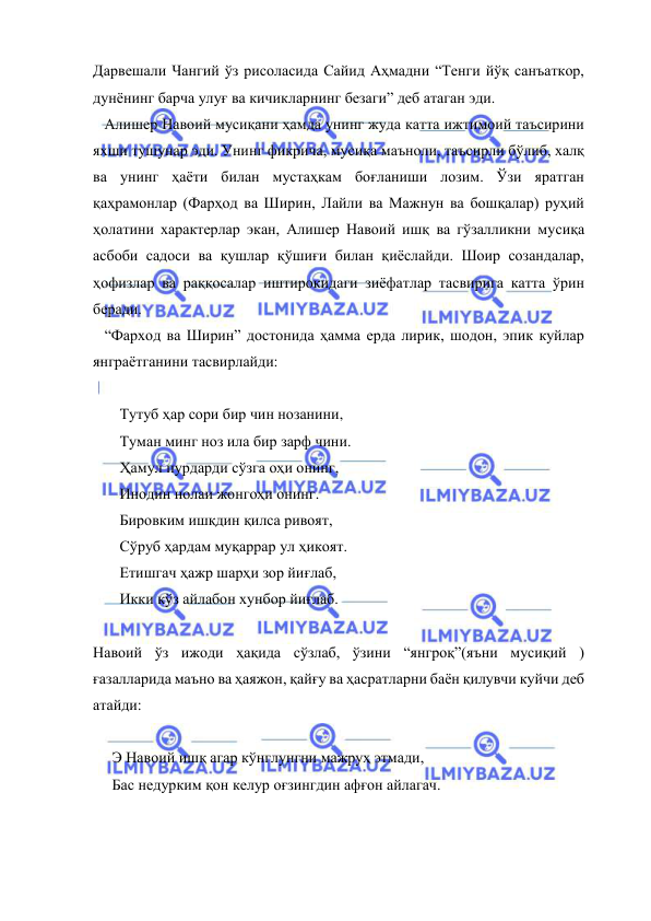  
 
Дарвешали Чангий ўз рисоласида Сайид Аҳмадни “Тенги йўқ санъаткор, 
дунёнинг барча улуғ ва кичикларнинг безаги” деб атаган эди. 
   Алишер Навоий мусиқани ҳамда унинг жуда катта ижтимоий таъсирини 
яхши тушунар эди. Унинг фикрича, мусиқа маъноли, таъсирли бўлиб, халқ 
ва унинг ҳаёти билан мустаҳкам боғланиши лозим. Ўзи яратган 
қаҳрамонлар (Фарҳод ва Ширин, Лайли ва Мажнун ва бошқалар) руҳий 
ҳолатини характерлар экан, Алишер Навоий ишқ ва гўзалликни мусиқа 
асбоби садоси ва қушлар қўшиғи билан қиёслайди. Шоир созандалар, 
ҳофизлар ва раққосалар иштирокидаги зиёфатлар тасвирига катта ўрин 
беради. 
   “Фарход ва Ширин” достонида ҳамма ерда лирик, шодон, эпик куйлар 
янграётганини тасвирлайди:  
 
       Тутуб ҳар сори бир чин нозанини, 
       Туман минг ноз ила бир зарф чини. 
       Ҳамул пурдарди сўзга оҳи онинг, 
       Инодин нолаи жонгоҳи онинг. 
       Бировким ишқдин қилса ривоят, 
       Сўруб ҳардам муқаррар ул ҳикоят. 
       Етишгач ҳажр шарҳи зор йиғлаб, 
       Икки кўз айлабон хунбор йиғлаб. 
  
Навоий ўз ижоди ҳақида сўзлаб, ўзини “янгроқ”(яъни мусиқий ) 
ғазалларида маъно ва ҳаяжон, қайғу ва ҳасратларни баён қилувчи куйчи деб 
атайди:  
 
     Э Навоий ишқ агар кўнглунгни мажруҳ этмади, 
     Бас недурким қон келур оғзингдин афғон айлагач. 
 
