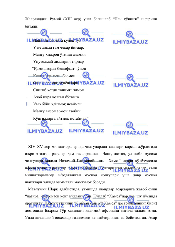  
 
Жалолиддин Румий (XIII аср) унга бағишлаб “Най қўшиғи” шеърини 
битади: 
 
        Найнинг овозига қулоқ тут 
        У не ҳақда ғам чекар йиғлар: 
        Мангу ҳижрон ўтмиш аламин 
        Унутолмай дилларни тирнар 
       “Қамишзорда бешафқат чўпон 
        Келганида мени беомон 
        Ошиқларнинг оҳиёшлари 
        Сингиб кетди танимга тамом 
        Азоб ичра қолган бўтамга 
        Умр бўйи қайтмоқ исайман 
        Мангу висол армон азобин 
        Кўнгилларга айтмоқ истайман”. 
 
  
 
   XIV XV аср миниатюраларида чолғулардан ташқари қарсак жўрлигида 
ижро этилган рақслар ҳам тасвирланган. Чанг, лютня, уд каби мусиқа 
чолғулари ҳақида Низомий Ганжавийнинг “ Хамса” асари қўлёзмасида 
ифода этилган расмлар гувоҳлик беради. Келтирилган маълумотлар, яъни 
миниатюраларда ифодаланган мусиқа чолғулари ўша давр мусиқа 
шакллари ҳақида қимматли маълумот беради. 
   Маълумки Шарқ адабиётида, ўтмишда шоирлар асарларига жавоб ёзиш 
“назира” системаси кенг қўлланилган. Кўплаб “Хамса”лар ҳам шу йўсинда 
яратилган. Навоий ўзининг “ Сабъаи сайёр”( Хамса” достонларининг бири) 
достонида Баҳром Гўр ҳақидаги қадимий афсонани янгича талқин этди. 
Унда анъанавий воқеалар тизилмаси кенгайтирилган ва бойитилган. Асар 
