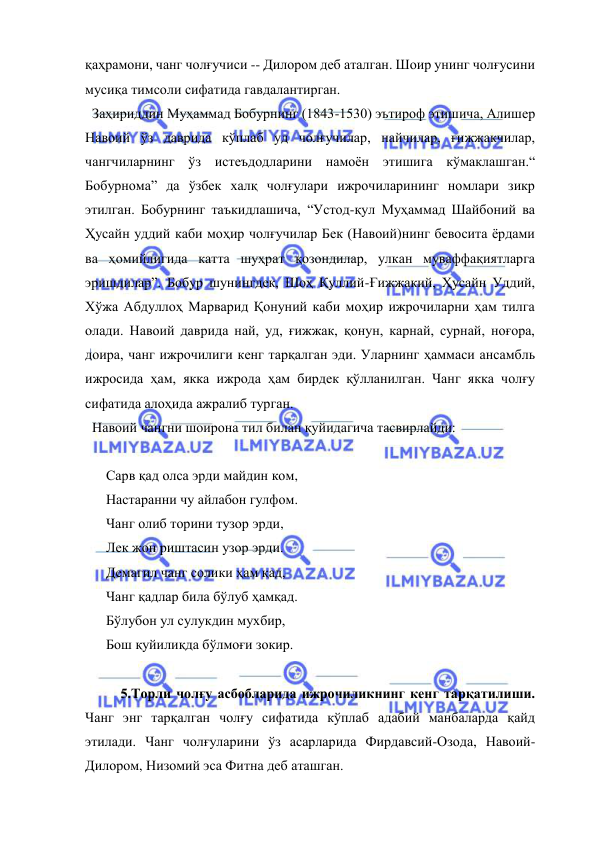  
 
қаҳрамони, чанг чолғучиси -- Дилором деб аталган. Шоир унинг чолғусини 
мусиқа тимсоли сифатида гавдалантирган. 
  Заҳириддин Муҳаммад Бобурнинг (1843-1530) эътироф этишича, Алишер 
Навоий ўз даврида кўплаб уд чолғучилар, найчилар, ғижжакчилар, 
чангчиларнинг ўз истеъдодларини намоён этишига кўмаклашган.“ 
Бобурнома” да ўзбек халқ чолғулари ижрочиларининг номлари зикр 
этилган. Бобурнинг таъкидлашича, “Устод-қул Муҳаммад Шайбоний ва 
Ҳусайн уддий каби моҳир чолғучилар Бек (Навоий)нинг бевосита ёрдами 
ва ҳомийлигида катта шуҳрат қозондилар, улкан муваффақиятларга 
эришдилар”. Бобур шунингдек, Шоҳ Қуллий-Ғижжакий, Ҳусайн Уддий, 
Хўжа Абдуллоҳ Марварид Қонуний каби моҳир ижрочиларни ҳам тилга 
олади. Навоий даврида най, уд, ғижжак, қонун, карнай, сурнай, ноғора, 
доира, чанг ижрочилиги кенг тарқалган эди. Уларнинг ҳаммаси ансамбль 
ижросида ҳам, якка ижрода ҳам бирдек қўлланилган. Чанг якка чолғу 
сифатида алоҳида ажралиб турган. 
  Навоий чангни шоирона тил билан қуйидагича тасвирлайди:  
 
      Сарв қад олса эрди майдин ком, 
      Настаранни чу айлабон гулфом. 
      Чанг олиб торини тузор эрди, 
      Лек жон риштасин узор эрди. 
      Демагил чанг солики ҳам қад, 
      Чанг қадлар била бўлуб ҳамқад. 
      Бўлубон ул сулукдин мухбир, 
      Бош қуйилиқда бўлмоғи зокир.  
  
   
5.Торли чолғу асбобларида ижрочиликнинг кенг тарқатилиши. 
Чанг энг тарқалган чолғу сифатида кўплаб адабий манбаларда қайд 
этилади. Чанг чолғуларини ўз асарларида Фирдавсий-Озода, Навоий-
Дилором, Низомий эса Фитна деб аташган. 
