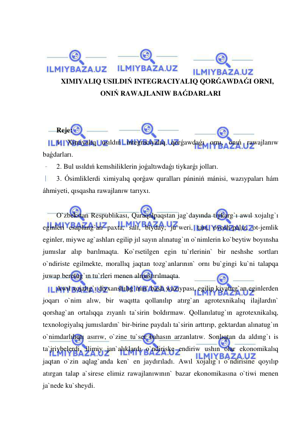  
 
 
 
 
 
XIMIYALIQ USILDIŃ INTEGRACIYALIQ QORǴAWDAǴI ORNI, 
ONIŃ RAWAJLANIW BAǴDARLARI 
 
 
Reje: 
1. Ximiyalıq usıldıń integraciyalıq qorǵawdaǵı ornı, onıń rawajlanıw 
baǵdarları. 
2. Bul usıldıń kemshiliklerin joǵaltıwdaǵı tiykarǵı jolları. 
3. Ósimliklerdi ximiyalıq qorǵaw quralları pániniń mánisi, wazıypaları hám 
áhmiyeti, qısqasha rawajlanıw tarıyxı.  
 
O`zbekstan Respublikası, Qaraqalpaqstan jag`dayında tiykarg`ı awıl xojalıg`ı 
eginleri esaplang`an paxta, salı, biyday, ju`weri, tarı, ovosh-palız, ot-jemlik 
eginler, miywe ag`ashları egilip jıl sayın alınatug`ın o`nimlerin ko`beytiw boyınsha 
jumıslar alıp barılmaqta. Ko`rsetilgen egin tu`rlerinin` bir neshshe sortları 
o`ndiriste egilmekte, morallıq jaqtan tozg`anlarının` ornı bu`gingi ku`ni talapqa 
juwap beretug`ın tu`rleri menen almastırılmaqta. 
Awıl xojalıg`ı diyxanshılıg`ının` baslı wazıypası, egilip kiyatırg`an eginlerden 
joqarı o`nim alıw, bir waqıtta qollanılıp atırg`an agrotexnikalıq ilajlardın` 
qorshag`an ortalıqqa zıyanlı ta`sirin boldırmaw. Qollanılatug`ın agrotexnikalıq, 
texnologiyalıq jumıslardın` bir-birine paydalı ta`sirin arttırıp, gektardan alınatug`ın 
o`nimdarlılıqtı asırıw, o`zine tu`ser bahasın arzanlatıw. Sonlıqtan da aldıng`ı is 
ta`jriybelerdi, ilimiy jan`alıklardı o`ndiriske endiriw ushın olar ekonomikalıq 
jaqtan o`zin aqlag`anda ken` en jaydırıladı. Awıl xojalıg`ı o`ndirisine qoyılıp 
atırgan talap a`sirese elimiz rawajlanıwının` bazar ekonomikasına o`tiwi menen 
ja`nede ku`sheydi. 
