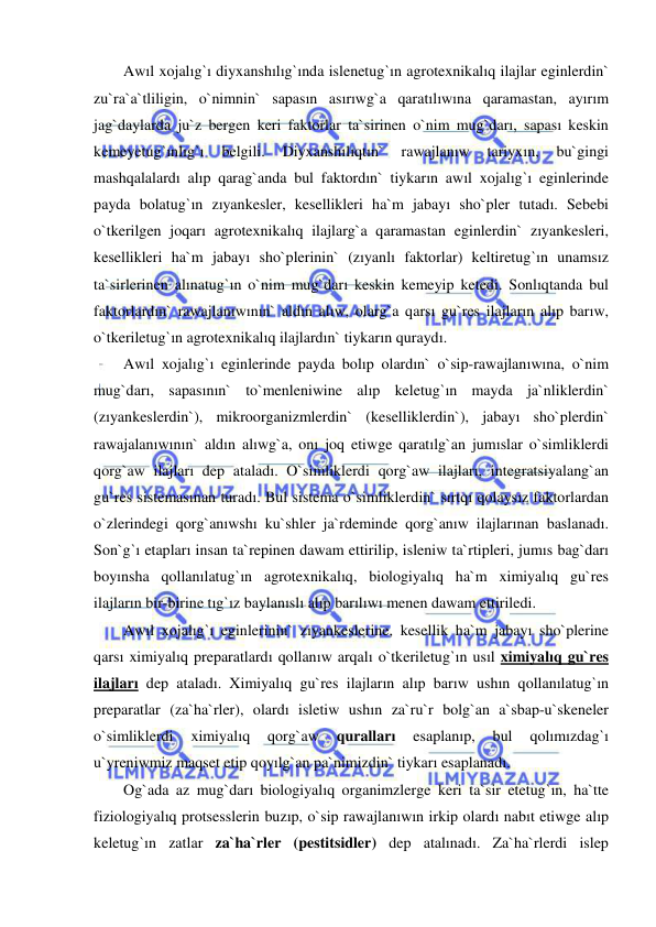  
 
Awıl xojalıg`ı diyxanshılıg`ında islenetug`ın agrotexnikalıq ilajlar eginlerdin` 
zu`ra`a`tliligin, o`nimnin` sapasın asırıwg`a qaratılıwına qaramastan, ayırım 
jag`daylarda ju`z bergen keri faktorlar ta`sirinen o`nim mug`darı, sapası keskin 
kemeyetug`ınlıg`ı 
belgili. 
Diyxanshılıqtın` 
rawajlanıw 
tariyxın, 
bu`gingi 
mashqalalardı alıp qarag`anda bul faktordın` tiykarın awıl xojalıg`ı eginlerinde 
payda bolatug`ın zıyankesler, kesellikleri ha`m jabayı sho`pler tutadı. Sebebi 
o`tkerilgen joqarı agrotexnikalıq ilajlarg`a qaramastan eginlerdin` zıyankesleri, 
kesellikleri ha`m jabayı sho`plerinin` (zıyanlı faktorlar) keltiretug`ın unamsız 
ta`sirlerinen alınatug`ın o`nim mug`darı keskin kemeyip ketedi. Sonlıqtanda bul 
faktorlardın` rawajlanıwının` aldın alıw, olarg`a qarsı gu`res ilajların alıp barıw, 
o`tkeriletug`ın agrotexnikalıq ilajlardın` tiykarın quraydı.  
Awıl xojalıg`ı eginlerinde payda bolıp olardın` o`sip-rawajlanıwına, o`nim 
mug`darı, sapasının` to`menleniwine alıp keletug`ın mayda ja`nliklerdin` 
(zıyankeslerdin`), mikroorganizmlerdin` (keselliklerdin`), jabayı sho`plerdin` 
rawajalanıwının` aldın alıwg`a, onı joq etiwge qaratılg`an jumıslar o`simliklerdi 
qorg`aw ilajları dep ataladı. O`simliklerdi qorg`aw ilajları, integratsiyalang`an 
gu`res sistemasınan turadı. Bul sistema o`simliklerdin` sırtqı qolaysız faktorlardan 
o`zlerindegi qorg`anıwshı ku`shler ja`rdeminde qorg`anıw ilajlarınan baslanadı. 
Son`g`ı etapları insan ta`repinen dawam ettirilip, isleniw ta`rtipleri, jumıs bag`darı 
boyınsha qollanılatug`ın agrotexnikalıq, biologiyalıq ha`m ximiyalıq gu`res 
ilajların bir-birine tıg`ız baylanıslı alıp barılıwı menen dawam ettiriledi. 
Awıl xojalıg`ı eginlerinin` zıyankeslerine, kesellik ha`m jabayı sho`plerine 
qarsı ximiyalıq preparatlardı qollanıw arqalı o`tkeriletug`ın usıl ximiyalıq gu`res 
ilajları dep ataladı. Ximiyalıq gu`res ilajların alıp barıw ushın qollanılatug`ın 
preparatlar (za`ha`rler), olardı isletiw ushın za`ru`r bolg`an a`sbap-u`skeneler 
o`simliklerdi 
ximiyalıq 
qorg`aw 
quralları 
esaplanıp, 
bul 
qolımızdag`ı 
u`yreniwmiz maqset etip qoyılg`an pa`nimizdin` tiykarı esaplanadı. 
Og`ada az mug`darı biologiyalıq organimzlerge keri ta`sir etetug`ın, ha`tte 
fiziologiyalıq protsesslerin buzıp, o`sip rawajlanıwın irkip olardı nabıt etiwge alıp 
keletug`ın zatlar za`ha`rler (pestitsidler) dep atalınadı. Za`ha`rlerdi islep 
