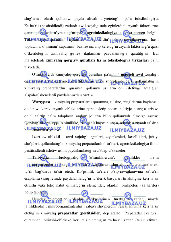  
 
shıg`arıw, olardı qollanıw, payda alıwdı u`yretetug`ın pa`n toksikologiya. 
Za`ha`rli (pestitsidlerdi) zatlardı awıl xojalıg`ında eginlerdin` zıyanlı faktorlarına 
qarsı qollanıwdı u`yretetug`ın pa`n agrotoksikologiya ataması menen belgili. 
Toksikologiya pa`ninin` tiykarları - eginlerdin` o`sip rawajlanıwına, hasıl 
toplawına, o`nimnin` sapasının` buzılıwına alıp keletug`ın zıyanlı faktorlarg`a qarsı 
o`tkeriletug`ın ximiyalıq gu`res ilajlarınan paydalanıwg`a qaratılg`an. Bul 
ma`selelerdi ximiyalıq qorg`aw quralları ha`m toksikologiya tiykarları pa`ni 
u`yretedi. 
O`simliklerdi ximiyalıq qorg`aw quralları pa`ninin` maqseti awıl xojalıg`ı 
eginlerinin` zıyankeslerine, kesellik ha`m jabayı sho`plerine qarsı qollanılatug`ın 
ximiyalıq preparatlardın` quramın, qollanıw usılların onı isletiwge arnalg`an 
a`spab-u`skenelerdi paydalanıwdı u`yretiw. 
Wazıypası – ximiyalıq preparatlardı quramına, tu`rine, mug`darına baylanıslı 
qollanıwı kerek zıyanlı ob`ektlerine qarsı isletip joqarı na`tiyje alıwg`a erisiw, 
onın` ta`rtip ha`m talapların saqlaw jolların bilip qollanıwdı a`melge asırıw. 
Qorshag`an ortalıqqa, o`simlikke, ıssı qanlı haywanlarg`a, adamg`a zıyanlı ta`sirin 
boldırmawdı u`yretiw. 
Izertlew ob`ekti – awıl xojalıg`ı eginleri, zıyankesleri, kesellikleri, jabayı 
sho`pleri, qollanılatug`ın ximiyalıq preparatlardın` tu`rleri, agrotoksikologiya ilimi, 
pestitsidlerdi isletiw ushın paydalanılatug`ın a`sbap-u`skeneler. 
Ta`biyatta 
biologiyalıq 
(o`simliklerdin`, 
ja`nlikler 
ha`m 
mikroorganizmlerdin`) organizmlerdin` rawajlanıwı ushın ximiyalıq elementler eki 
tu`rli bag`darda ta`sir etedi. Ko`pshilik tu`rleri o`sip-rawajlanıwına za`ru`rli 
esaplansa (azıq retinde paydalanılatug`ın tu`rleri), basqaları tirishiligine keri ta`sir 
etiwshi yaki tolıq nabıt qılınatug`ın elementler, olardın` birikpeleri (za`ha`rler) 
bolıp tabıladı. 
Usınday elementler, olardın birikpelerinen turatug`ın zatlar, mayda 
ja`nliklerdin`, mikroorganizmlerdin`, jabayı sho`plerdin` rawajlanıwına keri ta`sir 
etetug`ın ximiyalıq preparatlar (pestitsidler) dep ataladı. Preparatlar eki tu`rli 
quramnan: birinshi-ob`ektke keri ta`sir etetug`ın za`ha`rli zattan (ta`sir etiwshi 
