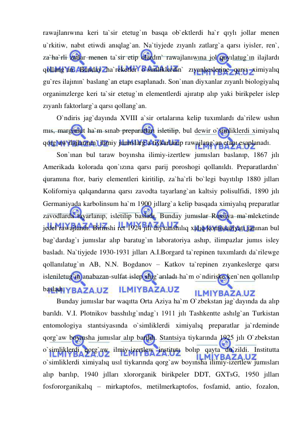  
 
rawajlanıwına keri ta`sir etetug`ın basqa ob`ektlerdi ha`r qıylı jollar menen 
u`rkitiw, nabıt etiwdi anıqlag`an. Na`tiyjede zıyanlı zatlarg`a qarsı iyisler, ren`, 
za`ha`rli zatlar menen ta`sir etip olardın` rawajlanıwına jol qoyılatug`ın ilajlardı 
qollang`an. Bunday ha`reketler o`simliklerdin` zıyankeslerine qarsı ximiyalıq 
gu`res ilajının` baslang`an etapı esaplanadı. Son`ınan diyxanlar zıyanlı biologiyalıq 
organimzlerge keri ta`sir etetug`ın elementlerdi ajıratıp alıp yaki birikpeler islep 
zıyanlı faktorlarg`a qarsı qollang`an. 
O`ndiris jag`dayında XVIII a`sir ortalarına kelip tuxımlardı da`rilew ushın 
mıs, margimut ha`m sınab preparatları isletilip, bul dewir o`simliklerdi ximiyalıq 
qorg`aw ilajlarının` ilimiy jumıslarg`a tiykarlanıp rawajlang`an etapı esaplanadı. 
Son`ınan bul taraw boyınsha ilimiy-izertlew jumısları baslanıp, 1867 jılı 
Amerikada kolorada qon`ızına qarsı parij poroshogi qollanıldı. Preparatlardın` 
quramına ftor, bariy elementleri kiritilip, za`ha`rli bo`legi bayıtılıp 1880 jılları 
Koliforniya qalqandarına qarsı zavodta tayarlang`an kaltsiy polisulfidi, 1890 jılı 
Germaniyada karbolinsum ha`m 1900 jıllarg`a kelip basqada ximiyalıq preparatlar 
zavodlarda tayarlanıp, isletilip basladı. Bunday jumıslar Rossiya ma`mleketinde 
jedel rawajlandı. Birinshi ret 1924 jılı diyxanshılıq xalıq komissariyatı janınan bul 
bag`dardag`ı jumıslar alıp baratug`ın laboratoriya ashıp, ilimpazlar jumıs isley 
basladı. Na`tiyjede 1930-1931 jılları A.I.Borgard ta`repinen tuxımlardı da`rilewge 
qollanılatug`ın AB, N.N. Bogdanov – Katkov ta`repinen zıyankeslerge qarsı 
isleniletug`ın anabazan-sulfat islep shıg`arıladı ha`m o`ndiriske ken`nen qollanılıp 
basladı.  
Bunday jumıslar bar waqıtta Orta Aziya ha`m O`zbekstan jag`dayında da alıp 
barıldı. V.I. Plotnikov basshılıg`ındag`ı 1911 jılı Tashkentte ashılg`an Turkistan 
entomologiya stantsiyasında o`simliklerdi ximiyalıq preparatlar ja`rdeminde 
qorg`aw boyınsha jumıslar alıp barıldı. Stantsiya tiykarında 1925 jılı O`zbekstan 
o`simliklerdi qorg`aw ilmiy-izertlew institutı bolıp qayta du`zildi. Institutta 
o`simliklerdi ximiyalıq usıl tiykarında qorg`aw boyınsha ilimiy-izertlew jumısları 
alıp barılıp, 1940 jılları xlororganik birikpeler DDT, GXTsG, 1950 jılları 
fosfororganikalıq – mirkaptofos, metilmerkaptofos, fosfamid, antio, fozalon, 
